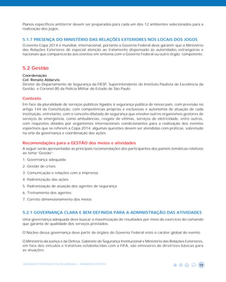 Planos específicos antiterror devem ser preparados para cada um dos 12 ambientes selecionados para a
realização dos jogos.


5.1.7 PRESENÇA DO MINISTÉRIO DAS RELAÇÕES EXTERIORES NOS LOCAIS DOS JOGOS
O evento Copa 2014 é mundial, internacional, portanto o Governo Federal deve garantir que o Ministério
das Relações Exteriores dê especial atenção ao tratamento dispensado às autoridades estrangeiras e
nacionais que comparecerão aos eventos em sintonia com o Governo Federal ou outro órgão competente.


5.2 Gestão
Coordenação
Cel. Renato Aldarvis
Diretor do Departamento de Segurança da FIESP, Superintendente do Instituto Paulista de Excelência da
Gestão e Coronel (R) da Polícia Militar do Estado de São Paulo

Contexto
Em face da pluralidade de serviços públicos ligados à segurança pública de nosso país, com previsão no
artigo 144 da Constituição, com competências próprias e exclusivas e autonomia de atuação de cada
instituição, entretanto, com o conceito dilatado de segurança que envolve outros organismos gestores de
serviços de emergência, como ambulâncias, resgate de vítimas, serviços de eletricidade, entre outros,
com requisitos ditados por organismos internacionais condicionantes para a realização dos eventos
esportivos que se referem à Copa 2014, algumas questões devem ser atendidas com práticas, sobretudo
na orla da governança e coordenação das ações.

Recomendações para a GESTÃO dos meios e atividades
A seguir serão apresentadas as principais recomendações dos participantes dos painéis temáticas relativos
ao tema “Gestão”:
1. Governança adequada
2. Gestão de crises
3. Comunicação e relações com a imprensa
4. Padronização das ações
5. Padronização de atuação dos agentes de segurança
6. Treinamento dos agentes
7. Correto dimensionamento dos meios


5.2.1 GOVERNANÇA CLARA E BEM DEFINIDA PARA A ADMINISTRAÇÃO DAS ATIVIDADES
Uma governança adequada deve buscar a maximização de resultados por meio do exercício do comando
que garanta de qualidade dos serviços prestados.

O Núcleo dessa governança deve partir de órgãos do Governo Federal visto o caráter global do evento.

O Ministério da Justiça e da Defesa, Gabinete de Segurança Institucional e Ministério das Relações Exteriores,
em face dos vínculos e tratativas estabelecidas com a FIFA, são emissores de diretrizes básicas para
as atuações.


AGENDA ESTRATÉGICA DA SEGURANÇA - GRANDES EVENTOS                                                          19
 