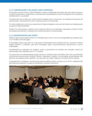 5.2.3 COMUNICAÇÃO E RELAÇÕES COM A IMPRENSA
Em grandes eventos como a Copa do Mundo, envolver a população nas ações das mais diversas áreas é
um ponto importante e a imprensa é o caminho mais adequado para se fazer esta ligação entre as políticas
estabelecidas e a sociedade.

Considerando que os olhos do mundo estarão dirigidos para o nosso país, um competente processo de
comunicação e relacionamento com a imprensa deve ser estruturado.

Em cada estado deve existir uma assessoria de imprensa ligada à assessoria de imprensa instalada junto
ao governo federal (SEGEGF).

Padrões de comunicação e relações com a imprensa devem ser produzidos, traduzidos a todos os níveis
de atuação profissional e realização de treinamento para vê-los praticados.


5.2.4 PADRONIZAÇÃO DAS AÇÕES
Padrões Operacionais padrão devem ser adotados para evitar o erro ou a desigualdade de atuação entre
os 12 estados sede dos jogos.

A articuladora dessa ação deve ser a Secretaria Extraordinária para Grandes Eventos, ouvindo os demais
órgãos federais e estaduais, que deve homologar todos os procedimentos operacionais a serem
empregados.

Procedimentos já utilizados em estádios, como os perímetros de controle, por exemplo, devem ser
aproveitados mas, adotados para os 12 estados.

Essa ação deve ser coordenada por grupos técnicos e temáticos das instituições afins sob a coordenação
da Secretaria Nacional para Grandes Eventos. Importante ressaltar a necessidade da participação dos
policiais na produção desses padrões, isto para que não sejam impostos com potencial de rejeição.

O planejamento, produção e disseminação desses padrões devem começar já em 2012, estabelecendo
procedimentos padrões a tempo de possibilitar o devido treinamento.




AGENDA ESTRATÉGICA DA SEGURANÇA - GRANDES EVENTOS                                                    21
 