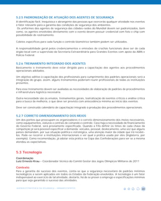 5.2.5 PADRONIZAÇÃO DE ATUAÇÃO DOS AGENTES DE SEGURANÇA
A identificação fácil, inequívoca e abrangente das pessoas que exercerão qualquer atividade nos eventos
é fator relevante para a garantia das condições de segurança dos ambientes.
 Os uniformes dos agentes de segurança das cidades-sedes do Mundial devem ser padronizados, bem
como, os agentes envolvidos diretamente com o evento devem possuir credencial com foto e chip com
possibilidade de rastreamento.

Coletes específicos para cada função e controle biométrico também podem ser utilizados.

A responsabilidade geral pelos credenciamentos e emissões de crachás funcionais deve ser de cada
órgão local com a supervisão da Secretaria Extraordinária para Grandes Eventos com apoio da ABIN e
Polícia Federal.


5.2.6 TREINAMENTO INTEGRADO DOS AGENTES
Basicamente o treinamento deve estar dirigido para a capacitação dos agentes aos procedimentos
operacionais adotados.

Um objetivo aditivo à capacitação dos profissionais para cumprimento dos padrões operacionais será a
integração do grupo, assim, alguns treinamentos poderiam reunir profissionais de todas as instituições
presentes.

Para esse treinamento devem ser avaliadas as necessidades de elaboração de padrões de procedimentos
e infraestrutura logística necessária.

Outra necessidade são os ensaios, treinamentos gerais, teatralização de eventos críticos e análise crítica
para a busca de melhoria, o que deve ser previsto com antecedência mínima ao início dos eventos.

Deve ser construído calendário de capacitação integrado à produção dos procedimentos operacionais.


5.2.7 CORRETO DIMENSIONAMENTO DOS MEIOS
Um dos pontos que preocupam os organizadores é o correto dimensionamento dos meios necessários,
como equipamentos, viaturas e centrais de comando e controle. Caso haja a necessidade de financiamento
do Governo Federal, será previamente especificado. Quando a Fifa definir os times de cada chave da
competição já será possível especificar a demanda: veículos, pessoal, deslocamento, uma vez que alguns
países demandam, por sua situação política e estratégica, uma atenção maior da cidade que irá recebê-
los. Pode-se recorrer a instituições internacionais e ver qual a prática usada por eles (Inglaterra, por
exemplo). Como recomendação, já adotar esta prática na Copa das Confederações para ver se a mesma
atendeu as expectativas.



5.3 Tecnologia
Coordenação
Luiz Ernesto Krau - Coordenador técnico do Comitê Gestor dos Jogos Olímpicos Militares de 2011

Contexto
Para a garantia do sucesso dos eventos, conta-se que a segurança necessitará de padrões mínimos
tecnológicos a serem aplicados em todos os Estados da Federação envolvidos. A tecnologia é um fator
indispensável ao exercício de tal atividade, destarte, há de se prever o emprego e especificações mínimas
para que seja garantido o sucesso das atividades.


AGENDA ESTRATÉGICA DA SEGURANÇA - GRANDES EVENTOS                                                      22
 