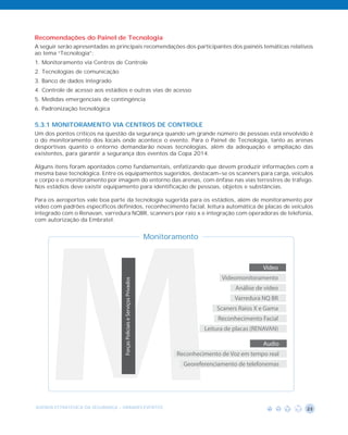 Recomendações do Painel de Tecnologia
A seguir serão apresentadas as principais recomendações dos participantes dos painéis temáticas relativos
ao tema “Tecnologia”:
1. Monitoramento via Centros de Controle
2. Tecnologias de comunicação
3. Banco de dados integrado
4. Controle de acesso aos estádios e outras vias de acesso
5. Medidas emergenciais de contingência
6. Padronização tecnológica

5.3.1 MONITORAMENTO VIA CENTROS DE CONTROLE
Um dos pontos críticos na questão da segurança quando um grande número de pessoas está envolvido é
o do monitoramento dos locais onde acontece o evento. Para o Painel de Tecnologia, tanto as arenas
desportivas quanto o entorno demandarão novas tecnologias, além da adequação e ampliação das
existentes, para garantir a segurança dos eventos da Copa 2014.

Alguns itens foram apontados como fundamentais, enfatizando que devem produzir informações com a
mesma base tecnológica. Entre os equipamentos sugeridos, destacam-se os scanners para carga, veículos
e corpo e o monitoramento por imagem do entorno das arenas, com ênfase nas vias terrestres de tráfego.
Nos estádios deve existir equipamento para identificação de pessoas, objetos e substâncias.




    M
Para os aeroportos vale boa parte da tecnologia sugerida para os estádios, além de monitoramento por
vídeo com padrões específicos definidos, reconhecimento facial, leitura automática de placas de veículos
integrado com o Renavan, varredura NQBR, scanners por raio x e integração com operadoras de telefonia,
com autorização da Embratel.


                                                                         Monitoramento



                                                                                                              Vídeo
                                                                                               Videomonitoramento
                                  Forças Policiais e Serviços Privados




                                                                                                    Análise de vídeo
                                                                                                    Varredura NQ BR
                                                                                             Scaners Raios X e Gama
                                                                                              Reconhecimento Facial
                                                                                         Leitura de placas (RENAVAN)

                                                                                                              Audio
                                                                                Reconhecimento de Voz em tempo real
                                                                                  Georeferenciamento de telefonemas




AGENDA ESTRATÉGICA DA SEGURANÇA - GRANDES EVENTOS                                                                      23
 
