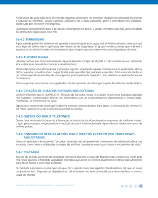 A estrutura de ação judiciária precisa de algumas alterações no entender do painel Legislação, buscando
a solução de conflitos, desde a polícia judiciária até a ação judicante, para a celeridade nas soluções,
sobretudo por envolver estrangeiros.
Quanto ao procedimento para a prisão de estrangeiros no Brasil, o grupo entendeu que não já necessidade
de alterações legais para esse fim


56.4.2 TERRORISMO
A posição do painel foi unânime ao apontar a necessidade da criação de Lei Antiterrorismo, uma vez que
esse tipo de delito não é tipificado em nossa Lei de Segurança. O grupo lembrou ainda que o Brasil é
signatário de vários tratados internacionais que exigem que país mantenha uma legislação do tipo.


5.4.3 TURISMO SEXUAL
Um dos pontos que merecem atenção especial durante a Copa do Mundo é o do turismo sexual, incluindo
ai a exploração sexual de crianças e adolescentes.
O Painel propõe uma alteração na legislação vigente, ampliando a pena mínima para os praticantes desse
crime superior a quatro anos, o que tiraria essa questão dos juizados especiais. Com essa alteração se
permitiria a prisão preventiva de estrangeiros, principalmente quando o caso envolver a exploração sexual
de menores.
Outra sugestão seria tornar mais ágil o decreto de expulsão de estrangeiros pela Presidência da República.


5.4.4 CRIAÇÃO DE JUIZADOS ESPECIAIS NOS ESTÁDIOS
Conforme termos da Lei 12299/2011, Estatuto do Torcedor, todos os estados devem criar juizados especiais
nos estádios, sintonizados através da informática com as representações diplomáticas e embaixadas,
mantendo-se intérpretes no local.
O processo envolvendo estrangeiros deverá tramitar com prioridade. Para tanto, é necessário ato normativo
do Poder Judiciário ou do Conselho Nacional de Justiça.


5.4.5 QUEBRA DO SIGILO TELEFÔNICO
Outro fator analisado foi quanto à liberação de dados de localização pelas empresas de telefonia móvel,
o que, para o grupo, exige providências judiciais para a liberação mais rápida desses dados em casos de
delitos graves.


5.4.6 CONSUMO DE BEBIDAS ALCÓOLICAS E OBJETOS TRAZIDOS POR TORCEDORES
      AOS ESTÁDIOS
Deve ser aplicado o Estatuto do Torcedor, devendo não ser permitido o consumo de bebida alcoólica nos
estádios, bem como a utilização de fogos de artifício, bandeiras com suas hastes e recipientes de vidro.


5.4.7 PIRATARIA
Apesar do grande aumento da atividade comercial durante a Copa do Mundo e das exigências feitas pela
Fifa nesse quesito, o Painel de Legislação entendeu que as leis existentes atualmente no Brasil são suficientes
para fazer frente a esse tipo de delito.

O combate à pirataria é uma questão que diz respeito mais aos agentes fiscalizadores do que ao atual
conjunto de leis. Segundo os debatedores, tal atividade não tem potencial para desestabilizar o evento
Copa do Mundo.



AGENDA ESTRATÉGICA DA SEGURANÇA - GRANDES EVENTOS                                                           26
 