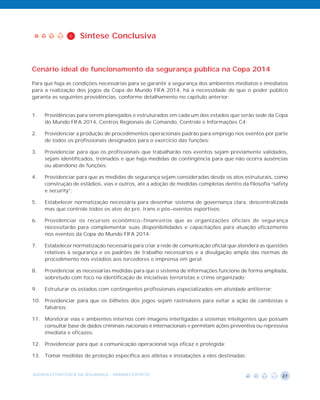 6   Síntese Conclusiva



Cenário ideal de funcionamento da segurança pública na Copa 2014

Para que haja as condições necessárias para se garantir a segurança dos ambientes mediatos e imediatos
para a realização dos jogos da Copa do Mundo FIFA 2014, há a necessidade de que o poder público
garanta as seguintes providências, conforme detalhamento no capítulo anterior:


1.   Providências para serem planejados e estruturados em cada um dos estados que serão sede da Copa
     do Mundo FIFA 2014, Centros Regionais de Comando, Controle e Informações C4;

2.   Providenciar a produção de procedimentos operacionais padrão para emprego nos eventos por parte
     de todos os profissionais designados para o exercício das funções;

3.   Providenciar para que os profissionais que trabalharão nos eventos sejam previamente validados,
     sejam identificados, treinados e que haja medidas de contingência para que não ocorra ausências
     ou abandono de funções;

4.   Providenciar para que as medidas de segurança sejam consideradas desde os atos estruturais, como
     construção de estádios, vias e outros, até a adoção de medidas completas dentro da filosofia “safety
     e security”;

5.   Estabelecer normatização necessária para desenhar sistema de governança clara, descentralizada
     mas que controle todos os atos do pré, trans e pós-eventos esportivos;

6.   Providenciar os recursos econômico-financeiros que as organizações oficiais de segurança
     necessitarão para complementar suas disponibilidades e capacitações para atuação eficazmente
     nos eventos da Copa do Mundo FIFA 2014;

7.   Estabelecer normatização necessária para criar a rede de comunicação oficial que atenderá as questões
     relativas à segurança e os padrões de trabalho necessários e a divulgação ampla das normas de
     procedimento nos estádios aos torcedores e imprensa em geral;

8.   Providenciar as necessárias medidas para que o sistema de informações funcione de forma ampliada,
     sobretudo com foco na identificação de iniciativas terroristas e crime organizado;

9.   Estruturar os estados com contingentes profissionais especializados em atividade antiterror;

10. Providenciar para que os bilhetes dos jogos sejam rastreáveis para evitar a ação de cambistas e
    falsários;

11. Monitorar vias e ambientes internos com imagens interligadas a sistemas inteligentes que possam
    consultar base de dados criminais nacionais e internacionais e permitam ações preventiva ou repressiva
    imediata e eficazes;

12. Providenciar para que a comunicação operacional seja eficaz e protegida;

13. Tomar medidas de proteção específica aos atletas e instalações a eles destinadas;


AGENDA ESTRATÉGICA DA SEGURANÇA - GRANDES EVENTOS                                                      27
 
