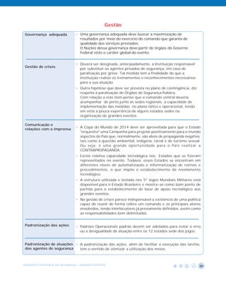 Gestão
 Governança adequada           • Uma governança adequada deve buscar a maximização de
                                 resultados por meio do exercício do comando que garanta de
                                 qualidade dos serviços prestados.
                                 O Núcleo dessa governança deve partir de órgãos do Governo
                                 Federal visto o caráter global do evento


                               • Deverá ser designada, antecipadamente, a Instituição responsável
 Gestão de crises
                                 por substituir os agentes privados de segurança, em caso de
                                 paralisação por greve. Tal medida tem a finalidade de que a
                                 Instituição realize os treinamentos e reconhecimentos necessários
                                 para a sua atuação.
                               • Outra hipótese que deve ser prevista no plano de contingência, diz
                                 respeito à paralisação de Órgãos de Segurança Pública.
                                 Com relação a este item penso que o comando central deveria
                                 acompanhar de perto junto às sedes regionais a capacidade de
                                 implementação das medidas no plano tático e operacional, tendo
                                 em vista a pouca experiência de alguns estados sedes na
                                 organização de grandes eventos

 Comunicação e
                               • A Copa do Mundo de 2014 deve ser aproveitada para que o Estado
 relações com a imprensa
                                 "orquestre" uma Campanha para projetar positivamente para o mundo
                                 aspectos do País que, normalmente, são alvos de propaganda negativa,
                                 tais como a questão ambiental, indígena, racial e de turismo sexual.
                                 Ou seja, é uma grande oportunidade para o País realizar a
                                 CONTRAPROPAGANDA.
                               • Existe relativa capacidade tecnológica nos Estados que se fizeram
                                 representados no evento. Todavia, esses Estados se encontram em
                                 diferentes níveis de automatização e informatização de rotinas e
                                 procedimentos, o que impõe o estabelecimento de nivelamento
                                 tecnológico.
                               • A estrutura utilizada e testada nos 5º Jogos Mundiais Militares está
                                 disponível para o Estado Brasileiro e mostra-se como bom ponto de
                                 partida para o estabelecimento de base de apoio tecnológico aos
                                 grandes eventos.
                               • Na gestão de crises parece indispensável a existência de uma política
                                 capaz de reunir de forma célere um comando e os principais atores
                                 envolvidos, tendo interlocutores já previamente definidos, assim como
                                 as responsabilidades bem delimitadas.


 Padronização das ações        • Padrões Operacionais padrão devem ser adotados para evitar o erro
                                 ou a desigualdade de atuação entre os 12 estados sede dos jogos.


 Padronização de atuações • A padronização das ações, além de facilitar a execução das tarefas,
 dos agentes de segurança   tem o sentido de otimizar a utilização dos meios.



AGENDA ESTRATÉGICA DA SEGURANÇA - GRANDES EVENTOS                                                     30
 