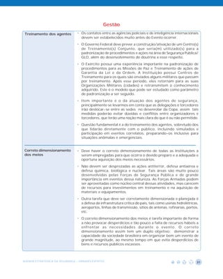 Gestão
 Treinamento dos agentes        • Os contatos entre as agências policiais e de inteligência internacionais
                                  devem ser estabelecidos muito antes do Evento ocorrer.
                                • O Governo Federal deve prever a construção/ativação de um Centro(s)
                                  de Treinamento(s) Conjunto, que seria(m) utilizado(s) para a
                                  padronização de procedimentos e ações na área de Segurança Pública/
                                  GLO, além do desenvolvimento de doutrina a esse respeito.
                                • O Exército possui uma experiência importante na padronização de
                                  procedimentos para as Missões de Paz e Treinamento de ações de
                                  Garantia da Lei e da Ordem. A Instituição possui Centros de
                                  Treinamento para os quais são enviados alguns militares que passam
                                  por treinamento. Após esse período, eles retornam para as suas
                                  Organizações Militares (cidades) e retransmitem o conhecimento
                                  adquirido. Este é o modelo que pode ser estudado como parâmetro
                                  de padronização a ser seguido.
                                • Item importante é o da atuação dos agentes de segurança,
                                  principalmente se levarmos em conta que as delegações e torcedores
                                  irão deslocar-se entre as sedes no desenrolar da Copa, assim tais
                                  medidas poderão evitar dúvidas e conflitos entre organizadores e
                                  torcedores, que terão uma noção mais clara do que é ou não permitido.
                                • Questão fundamental é a do treinamento dos agentes, sobretudo dos
                                  que lidarão diretamente com o público, incluindo simulados e
                                  participação em eventos correlatos, preparando-os inclusive para
                                  situações anômalas e emergenciais.


Correto dimensionamento         • Deve haver o correto dimensionamento de todas as Instituições a
dos meios                         serem empregadas para que ocorra o devido preparo e a adequada e
                                  oportuna aquisição dos meios necessários.
                                • Não devem ser desprezadas as ações antiterror, defesa antiaérea e
                                  defesa química, biológica e nuclear. Tais áreas são muito pouco
                                  desenvolvidas pelas Forças de Segurança Pública e de grande
                                  importância em eventos dessa natureza. As Forças Armadas podem
                                  ser aproveitadas como núcleo central dessas atividades, mas carecem
                                  de recursos para investimentos em treinamento e na aquisição de
                                  materiais e equipamentos.
                                • Outra tarefa que deve ser corretamente dimensionada e planejada é
                                  a defesa da infraestrutura crítica do país, tais como usinas hidrelétricas,
                                  aeroportos, linhas de transmissão, sítios de antenas, refinarias, portos,
                                  etc.
                                • O correto dimensionamento dos meios é tarefa importante de forma
                                  a não provocar desperdícios e tão pouco a falta de recursos hábeis a
                                  enfrentar as necessidades durante o evento. O correto
                                  dimensionamento assim tem um duplo objetivo: demonstrar a
                                  capacidade da sociedade brasileira em organizar bem um evento de
                                  grande magnitude, ao mesmo tempo em que evita desperdícios de
                                  bens e recursos públicos escassos.



AGENDA ESTRATÉGICA DA SEGURANÇA - GRANDES EVENTOS                                                          31
 