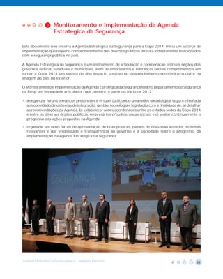 7   Monitoramento e Implementação da Agenda
                  Estratégica da Segurança

Este documento não encerra a Agenda Estratégica da Segurança para a Copa 2014. Inicia um esforço de
implementação que requer o comprometimento dos diversos públicos direta e indiretamente relacionados
com a segurança pública no país.

A Agenda Estratégica da Segurança é um instrumento de articulação e coordenação entre os órgãos dos
governos federal, estaduais e municipais, além de empresários e lideranças sociais comprometidos em
tornar a Copa 2014 um evento de alto impacto positivo no desenvolvimento econômico-social e na
imagem do país no exterior.

O Monitoramento e Implementação da Agenda Estratégica da Segurança terá no Departamento de Segurança
da Fiesp um importante articulador, que passará, a partir do início de 2012:

• a organizar fóruns temáticos presenciais e virtuais (utilizando uma redes social digital segura e fechada
  aos convidados) nos temas de integração, gestão, tecnologia e legislação com a finalidade de: a) detalhar
  as recomendações da Agenda, b) estabelecer ações coordenadas entre os estados sedes da Copa 2014
  e entre os diversos órgãos públicos, empresários e/ou lideranças sociais e c) avaliar continuamente o
  progresso das ações propostas na Agenda

• organizar um novo fórum de apresentação de boas práticas, painéis de discussão ao redor de temas
  relevantes e dar visibilidade e transparência ao governo e à sociedade sobre o progresso da
  implementação da Agenda Estratégica da Segurança




AGENDA ESTRATÉGICA DA SEGURANÇA - GRANDES EVENTOS                                                       33
 