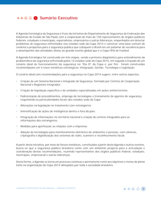 1    Sumário Executivo


A Agenda Estratégica da Segurança é fruto da iniciativa do Departamento de Segurança da Federação das
Indústrias do Estado de São Paulo com a cooperação de mais de 150 representantes de órgãos públicos
federais, estaduais e municipais, especialistas, empresários e outras lideranças, empenhados em detectar
problemas de segurança enfrentados nos estados sede da Copa 2014 e construir uma base comum de
cenários e propostas para a segurança pública que coloquem o Brasil em um patamar de excelência para
o desempenho das atividades afetas ao grande evento global que é a Copa FIFA de Futebol.

A Agenda Estratégica foi construída em três etapas, sendo a primeira diagnóstico para entendimento da
problemática da segurança enfrentada pelos 12 estados sede da Copa 2014, em seguida o traçado de um
cenário ideal de funcionamento da segurança no “Dia D” da Copa e, por fim, foram construidas
recomendações em 4 eixos temáticos estratégicos: Integração, Gestão, Tecnologia e Legislação.

O cenário ideal com recomendações para a segurança na Copa 2014 sugere, entre outros aspectos:

•   Criação de um Sistema Nacional e Integrado de Segurança, formado por Centros de Cooperação
    Nacional e Regionais integrados;

•   Criação de legislação específica e de unidades especializadas em ações antiterrorismo;

•   Padronização de procedimentos, emprego de tecnologias e treinamento de agentes de segurança,
    respeitando as particularidades locais dos estados sede da Copa;

•   Alterações na legislação no tratamento com estrangeiros;

•   Intensificação de ações de inteligência dentro e fora do país;

•   Integração de informações no território nacional e criação de centros integrados para as
    informações dos estrangeiros;

•   Medidas para aperfeiçoar as relações com a imprensa;

•   Adoção de tecnologias para monitoramento eletrônico de ambientes e pessoas, com câmeras,
    criptografia e digitalização dos sistemas de radio, scanners e reconhecimento facial.


A partir desta iniciativa, por meio de fóruns temáticos, constituídos a partir desta Agenda e outros eventos,
busca-se que a segurança pública brasileira conte com um ambiente propício para a articulação e
coordenação destas recomendações, reunindo representantes dos órgãos públicos federal, estaduais,
municipais, empresarial e outras lideranças.

Desta forma, a Agenda se torna um processo contínuo e permanente rumo aos objetivos e metas de pleno
êxito na organização da Copa 2014 almejados por toda a sociedade brasileira.




AGENDA ESTRATÉGICA DA SEGURANÇA - GRANDES EVENTOS                                                          1
 