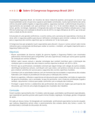 2    Sobre O Congresso Segurança Brasil 2011


O Congresso Segurança Brasil, de iniciativa da classe industrial paulista, preocupada em exercer sua
responsabilidade social, em parceria e ajuda às autoridades constituídas, reuniu representantes das várias
esferas do poder público ligados à segurança pública, segurança nacional, à administração da justiça e
representantes da sociedade civil, para promover nos dias 12 e 13 de setembro debate nos seguintes
temas: gestão, tecnologia, legislação e integração das ações em Segurança Pública voltadas para a Copa
FIFA de Futebol que será realizada no Brasil no ano de 2014 e os Jogos Olímpicos de 2016, que terão por
sede a cidade do Rio de Janeiro.

Estruturado em uma grande conferência, o evento contou com a presença de especialistas e técnicos de
áreas afins à segurança pública para buscar definições estratégicas para orientar a adoção de medidas
para a segurança dos eventos esportivos que se realizarão em 12 do nosso país.

O Congresso teve por propósito reunir especialistas para discutir e buscar o senso comum sobre temas
relevantes para a preparação do Brasil para sediar os eventos, e também, um legado importante para a
Segurança Pública do País.

Objetivos
• Reunir autoridades de diversos órgãos de governo ligados à Segurança Pública com renomados
  palestrantes internacionais para compartilhar com eles experiências vividas por outros países quando
  da condução de eventos similares;
• Refletir sobre causas comuns e abordar estratégias que venham contribuir para a otimização das
  condições para a execução dos dois maiores eventos esportiva no Brasil, em 2014 e 2016;
• Permitir que os profissionais convidados convivam por algum tempo com colegas de outros estados,
  identifiquem problemas comuns, contribuam com suas visões, com práticas exitosas de seus estados
  para sinalizar caminhos de sucesso para a segurança dos eventos esportivos mundiais;
• Contribuir com as autoridades federais com um memento das necessidades e expectativas dos estados
  federados com relação às providências de base para a realização dos eventos;
• Reunir as sugestões, reflexões e experiências em documento para compartilhar com todos os segmentos
  de governo envolvidos, com a sociedade, no que for pertinente, com o título de contribuição e ajuda e
  também, documentar o esforço para poder confrontar com a evolução das tratativas.
• Prestigiar o apoio técnico e colaborativo dos profissionais dos diversos órgãos que participarão das
  discussões, por meio de uma ampla divulgação dos resultados dos trabalhos.


Conteúdo
Foram reunidos representantes dos 12 estados-sede dos jogos, autoridades e profissionais especializados,
que responderam questões prévias sobre quatro temas focados, legislação, tecnologia, gestão e integração
de ações.

Em cada um desses temas, foi designado um coordenador, profissional especialista na área de atuação,
que realizou diagnóstico prévio sobre o posicionamento dos estados diante dos temas e assim, foi
providenciado o conteúdo de discussões do evento.



AGENDA ESTRATÉGICA DA SEGURANÇA - GRANDES EVENTOS                                                       2
 