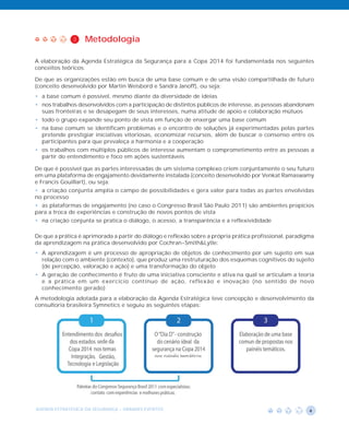 3    Metodologia

A elaboração da Agenda Estratégica da Segurança para a Copa 2014 foi fundamentada nos seguintes
conceitos teóricos:

De que as organizações estão em busca de uma base comum e de uma visão compartilhada de futuro
(conceito desenvolvido por Martin Weisbord e Sandra Janoff), ou seja:
• a base comum é possível, mesmo diante da diversidade de ideias
• nos trabalhos desenvolvidos com a participação de distintos públicos de interesse, as pessoas abandonam
  suas fronteiras e se desapegam de seus interesses, numa atitude de apoio e colaboração mútuos
• todo o grupo expande seu ponto de vista em função de enxergar uma base comum
• na base comum se identificam problemas e o encontro de soluções já experimentadas pelas partes
  pretende prestigiar iniciativas vitoriosas, economizar recursos, além de buscar o consenso entre os
  participantes para que prevaleça a harmonia e a cooperação
• os trabalhos com múltiplos públicos de interesse aumentam o comprometimento entre as pessoas a
  partir do entendimento e foco em ações sustentáveis

De que é possível que as partes interessadas de um sistema complexo criem conjuntamente o seu futuro
em uma plataforma de engajamento devidamente instalada (conceito desenvolvido por Venkat Ramaswamy
e Francis Gouillart), ou seja:
• a criação conjunta amplia o campo de possibilidades e gera valor para todas as partes envolvidas
no processo
• as plataformas de engajamento (no caso o Congresso Brasil São Paulo 2011) são ambientes propícios
para a troca de experiências e construção de novos pontos de vista
• na criação conjunta se pratica o diálogo, o acesso, a transparência e a reflexivididade

De que a prática é aprimorada a partir do diálogo e reflexão sobre a própria prática profissional, paradigma
da aprendizagem na prática desenvolvido por Cochran-Smith&Lytle:
• A aprendizagem é um processo de apropriação de objetos de conhecimento por um sujeito em sua
  relação com o ambiente (contexto), que produz uma restruturação dos esquemas cognitivos do sujeito
  (de percepção, valoração e ação) e uma transformação do objeto
• A geração de conhecimento é fruto de uma iniciativa consciente e ativa na qual se articulam a teoria
  e a prática em um exercício contínuo de ação, reflexão e inovação (no sentido de novo
  conhecimento gerado)
A metodologia adotada para a elaboração da Agenda Estratégica teve concepção e desenvolvimento da
consultoria brasileira Symnetics e seguiu as seguintes etapas:




AGENDA ESTRATÉGICA DA SEGURANÇA - GRANDES EVENTOS                                                         4
 