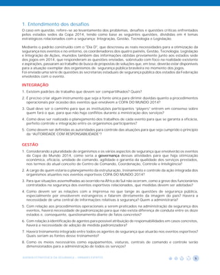 1. Entendimento dos desafios
O caso em questão, refere-se ao levantamento dos problemas, desafios e questões críticas enfrentados
pelos estados sedes da Copa 2014, tendo como base as seguintes questões, divididas em 4 temas
estratégicos relacionados com a segurança: Integração, Gestão, Tecnologia e Legislação.

Mediante o padrão construído com o "Dia D", que descreveu as reais necessidades para a otimização da
segurança nos eventos e no entorno, os coordenadores dos quatro painéis, Gestão, Tecnologia, Legislação
e Integração de Ações, munidos também das informações obtidas previamente junto aos estados sede
dos jogos em 2014, que responderam as questões enviadas, sobretudo com foco na realidade existente
e aspirações, passaram ao trabalho de busca de propostas de soluções que, em tese, deverão estar disponíveis
para a atuação exemplar dos organismos de segurança pública brasileira no momento dos jogos.
Foi enviada uma série de questões às secretarias estaduais de segurança pública dos estados da Federação
envolvidos com o evento.

INTEGRAÇÃO
1. Existem padrões de trabalho que devem ser compartilhados? Quais?
2. É preciso criar algum instrumento que seja a fonte única para dirimir dúvidas quanto a procedimentos
   operacionais por ocasião dos eventos que envolvem a COPA DO MUNDO 2014?
3. Qual deve ser o caminho para que as instituições participantes “players” entrem em consenso sobre
   quem fará o que, para que não haja conflitos durante a ministração dos serviços?
4. Como deve ser realizado o planejamento dos trabalhos de cada evento para que se garanta a eficácia,
   perfeito controle e integração entre os organismos participantes?
5. Como devem ser definidas as autoridades para controle das atuações para que seja cumprido o princípio
   da “AUTORIDADE COM RESPONSABILIDADE”?


GESTÃO
1. Considerando a pluralidade de organismos e os vários aspectos de segurança que envolverão os eventos
   da Copa do Mundo 2014, como seria a governança dessas atividades para que haja otimização
   econômica, eficácia, unidade de comando, agilidade e garantia da qualidade dos serviços prestados,
   nos termos do atual conceito de Centro de Comando, Coordenação, Controle e Inteligência?
2. A cargo de quem estaria o planejamento da estruturação, treinamento e controle da ação integrada dos
   organismos atuantes nos eventos esportivos COPA DO MUNDO 2014?
3. Para que situações assemelhadas ao ocorrido na África do Sul não ocorram, como a greve dos funcionários
   contratados na segurança dos eventos esportivos relacionados, que medidas devem ser adotadas?
4. Como devem ser as relações com a imprensa no que tange às questões de segurança pública,
   especialmente por envolverem estrangeiros e falarem diretamente da imagem do país? Haverá a
   necessidade de uma central de informações relativas à segurança? Quem a administraria?
5. Com relação aos procedimentos operacionais a serem praticados na administração da segurança dos
   eventos, haverá necessidade de padronização para que não exista diferença de conduta entre os doze
   estados e, consequente, questionamento diante de fatos concretos?
6. Com relação à identificação de agentes para possível atribuição de responsabilidades em casos concretos,
   haverá a necessidade de adoção de medida padronizadora?
7. Haverá treinamento integrado entre todos os agentes de segurança que atuarão nos eventos esportivos?
   Quais seriam as fontes desse treinamento?
8. Como os meios necessários como equipamentos, viaturas, centrais de comando e controle serão
   dimensionados para a administração de todos os serviços?


AGENDA ESTRATÉGICA DA SEGURANÇA - GRANDES EVENTOS                                                         5
 