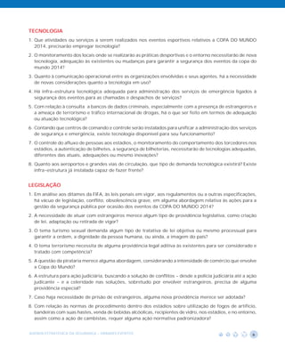 TECNOLOGIA
1. Que atividades ou serviços a serem realizados nos eventos esportivos relativos a COPA DO MUNDO
   2014, precisarão empregar tecnologia?
2. O monitoramento dos locais onde se realizarão as práticas desportivas e o entorno necessitarão de nova
   tecnologia, adequação às existentes ou mudanças para garantir a segurança dos eventos da copa do
   mundo 2014?
3. Quanto à comunicação operacional entre as organizações envolvidas e seus agentes, há a necessidade
   de novas considerações quanto a tecnologia em uso?
4. Há infra-estrutura tecnológica adequada para administração dos serviços de emergência ligados à
   segurança dos eventos para as chamadas e despachos de serviços?
5. Com relação à consulta a bancos de dados criminais, especialmente com a presença de estrangeiros e
   a ameaça de terrorismo e tráfico internacional de drogas, há o que ser feito em termos de adequação
   ou atuação tecnológica?
6. Contando que centros de comando e controle serão instalados para unificar a administração dos serviços
   de segurança e emergência, existe tecnologia disponível para seu funcionamento?
7. O controle do afluxo de pessoas aos estádios, o monitoramento do comportamento dos torcedores nos
   estádios, a autenticação de bilhetes, a segurança de bilheterias, necessitarão de tecnologias adequadas,
   diferentes das atuais, adequações ou mesmo inovações?
8. Quanto aos aeroportos e grandes vias de circulação, que tipo de demanda tecnológica existirá? Existe
   infra-estrutura já instalada capaz de fazer frente?


LEGISLAÇÃO
1. Em análise aos ditames da FIFA, às leis penais em vigor, aos regulamentos ou a outras especificações,
   há vácuo de legislação, conflito, obsolescência grave, em alguma abordagem relativa às ações para a
   gestão da segurança pública por ocasião dos eventos da COPA DO MUNDO 2014?
2. A necessidade de atuar com estrangeiros merece algum tipo de providência legislativa, como criação
   de lei, adaptação ou retirada de vigor?
3. O tema turismo sexual demanda algum tipo de tratativa de lei objetiva ou mesmo processual para
   garantir a ordem, a dignidade da pessoa humana, ou ainda, a imagem do país?
4. O tema terrorismo necessita de alguma providência legal aditiva às existentes para ser considerado e
   tratado com competência?
5. A questão da pirataria merece alguma abordagem, considerando a intensidade de comércio que envolve
   a Copa do Mundo?
6. A estrutura para ação judiciária, buscando a solução de conflitos - desde a polícia judiciária até a ação
   judicante - e a celeridade nas soluções, sobretudo por envolver estrangeiros, precisa de alguma
   providência especial?
7. Caso haja necessidade de prisão de estrangeiros, alguma nova providência merece ser adotada?
8. Com relação às normas de procedimento dentro dos estádios sobre utilização de fogos de artifício,
   bandeiras com suas hastes, venda de bebidas alcóolicas, recipientes de vidro, nos estádios, e no entorno,
   assim como a ação de cambistas, requer alguma ação normativa padronizadora?


AGENDA ESTRATÉGICA DA SEGURANÇA - GRANDES EVENTOS                                                         6
 