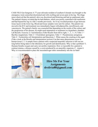 CASE FILE Gas Gangrene A 77-year-old male resident of southern Colorado was brought to the
emergency room somewhat disoriented and with swelling and severe pain in his leg. The trlage
nurse observed that the patient's skin was discolored and blistering and had an unpleasant odor.
The patlent's history revealed that he had diabetes, which was poorly controlled with metformin
and had Injured his leg in a fall 2 months previously. An X ray revealed pockets of gas between
tissue layers in the lower leg. Blood and tissue samples were sent for culture. The patient was
moved to the ICU and treatment was immediately begun with plperacillin, moxifloxacin, and
vancomycin. The patient's family was counseled that depending on the results of the culture and
the progression of his disease, he might need amputation or treatment in a hyperbaric chamber.
Lab Results: Exercise 21 Aerotolerance (Tube Results from left to right, 1 , 2 , 3 , 4 ) Tube 1 =
Bacillus megaterium; Tube 2 = Clostridium sporogenes; Tube 3 = Pseudomonas aeruginosa
Tube 4 = Escherichia coli Interpretation and Questions 1. What causes the cracking in the agari
(Take a look at the Results and interpretation section) Can that same phenomenon occur in
human tissue} 2. A sample from a patient with a suspected anaerobic infection is left out too
long before being taken to the laboratory for growth and identification. Why is that a problem? 3.
Humans breathe oxygen and carry out aerobic respiration. How is it possible for a patient to
contract tetanus, a disease caused by a coxin produced by an anaerobic organism, C . tetann 4.
Why is it recommended to place the inoculated agar tubes immediately into the ice bath?
 