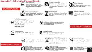 Media Planning Help
Based on your objectives and target
market our experts suggest the best ad
options across theatres suiting your
budget.
Schedule of Cinema Ads
On-screen cinema ads are played for a
minimum 3 times per day per screen.You
need to book your campaign for at least
a week.
Tracking a Campaign
We issue an Inspection Pass for you to
check your ads in person.
Minimum Campaign Duration
You book Cinema Ads for a minimum of
7 days. Campaigns start on Fridays and
end on Thursdays.
Booking Deadline
You need to book your Ad at least 2 days
prior to the commencement of the ad
campaign.
Final Proof of Execution
We provide you a broadcast report at
the end of each campaign detailing the
ad logs.
Cost Factors
Cost depends on: Type of theatre, location,
seating capacity of the screen, Ad format
and film category.
Conversion of Cinema Ads
Ad creatives need to be converted to the on-
screen format before its featured on the big
screen.You can convert your Ads and share it
with us or we can do it for you for Rs
2500(slides) & Rs 8000(videos).
Discounts for Cinema Ads
Discounts on Cinema Ads depend upon the
volume of your ad buying. The more the
volume, the lower is the ad rates.
Censor Certificate
Censor Certificate for video commercials is
mandatory.We can provide you with the
censor certificate for an additional cost of Rs
6000.
3 Rates for 3 Ad Types
The ad rates for slides and video ads vary,
Mute Slides are the cheapest followed by the
Audio slides. Video Ads are the most
expensive Ad formats.
Service Tax is Mandatory
A service charge of 14.50% is mandatory as
levied by the government.
CAMPAIGN PLANNING
ADVERTISEMENT CHARGES
AD CREATIVE DEVELOPMENT
Ad Creative Development
If your bill amounts to Rs.50000 & we provide
slides for free.Other than you need to pay the
following as per your Ad format:
Mute Slides: Rs 5000
Audio Slides: Rs 8000
Edits to Ad Creatives
Once your ad creative is ready we share it with
you for approval you can have maximum of 2
edits on per Ad creative.
Advance Payment
Pay an advance of Rs. 2000 for Ad creative
and the rest when confirming the campaign.
Providing Ad Creative
Your file type should be in jpeg, jpg, png or gif for
slide Ads and mpeg or mp4 for video commercials.
Appendix 4 : Advertising Proposal Contd.
 