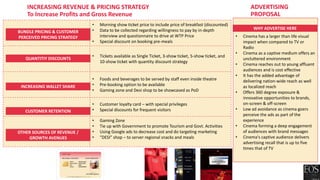• Morning show ticket price to include price of breakfast (discounted)
• Data to be collected regarding willingness to pay by in-depth
interview and questionnaire to drive at WTP Price
• Special discount on booking pre-meals
• Tickets available as Single Ticket, 3-show ticket, 5-show ticket, and
10-show ticket with quantity discount strategy
• Foods and beverages to be served by staff even inside theatre
• Pre-booking option to be available
• Gaming zone and Desi shop to be showcased as PoD
• Customer loyalty card – with special privileges
• Special discounts for frequent visitors
• Gaming Zone
• Tie up with Government to promote Tourism and Govt. Activities
• Using Google ads to decrease cost and do targeting marketing
• “DESI” shop – to server regional snacks and meals
INCREASING REVENUE & PRICING STRATEGY
To Increase Profits and Gross Revenue
BUNDLE PRICING & CUSTOMER
PERCEIVED PRICING STRATEGY
QUANTITIY DISCOUNTS
INCREASING WALLET SHARE
CUSTOMER RETENTION
OTHER SOURCES OF REVENUE /
GROWTH AVENUES
• Cinema has a larger than life visual
impact when compared to TV or
Radio
• Cinema as a captive medium offers an
uncluttered environment
• Cinema reaches out to young affluent
audiences and is cost effective
• It has the added advantage of
delivering nation-wide reach as well
as localized reach
• Offers 360 degree exposure &
innovative opportunities to brands,
on-screen & off-screen
• Low ad avoidance as cinema goers
perceive the ads as part of the
experience
• Cinema forming a deep engagement
of audiences with brand messages
• Cinema's captive audience delivers
advertising recall that is up to five
times that of TV
WHY ADVERTISE HERE
ADVERTISING
PROPOSAL
 
