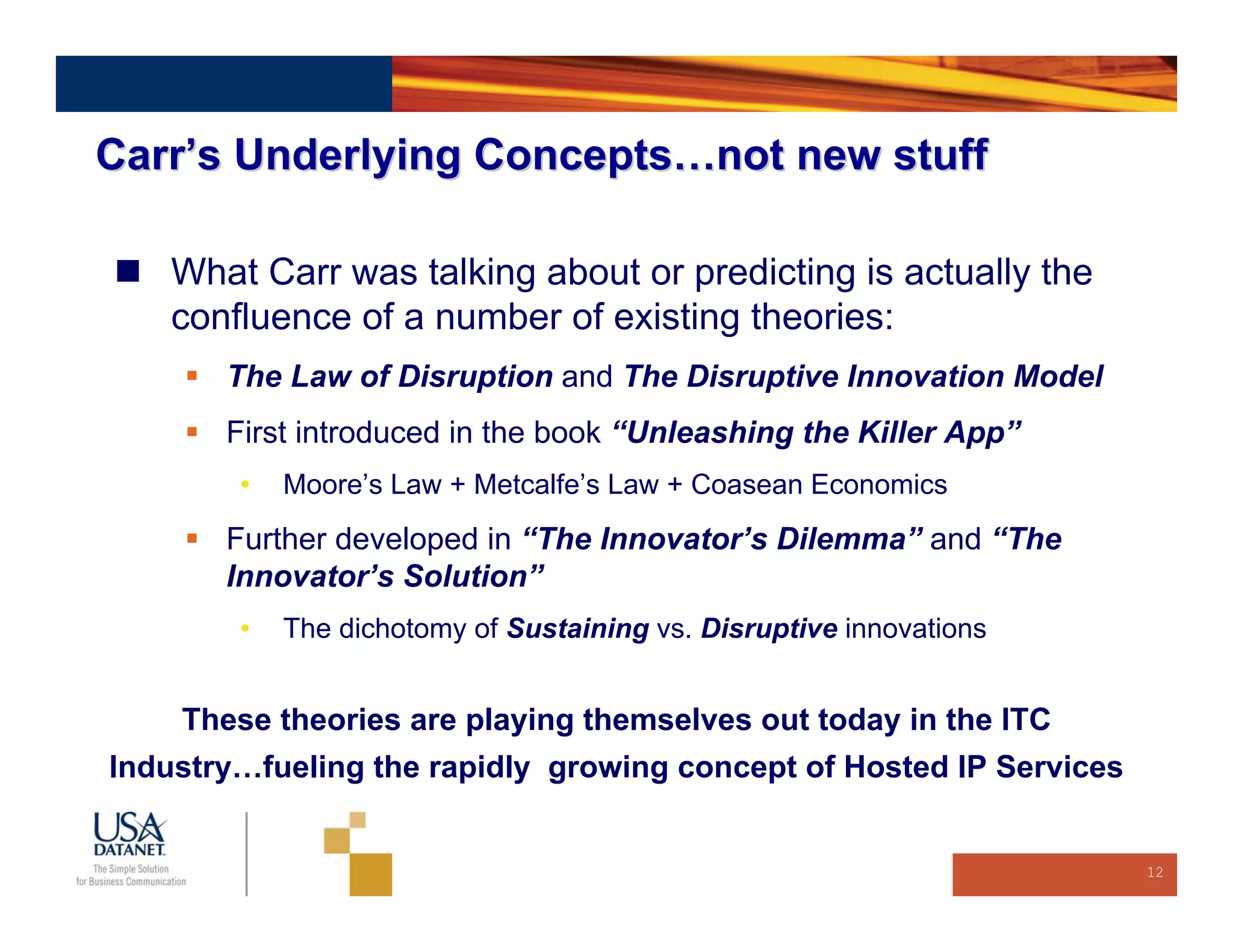 Carr’s Underlying Concepts…not new stuff

    What Carr was talking about or predicting is actually the
    confluence of a number of existing theories:
       The Law of Disruption and The Disruptive Innovation Model
       First introduced in the book “Unleashing the Killer App”
        •   Moore’s Law + Metcalfe’s Law + Coasean Economics
       Further developed in “The Innovator’s Dilemma” and “The
       Innovator’s Solution”
        •   The dichotomy of Sustaining vs. Disruptive innovations


    These theories are playing themselves out today in the ITC
Industry…fueling the rapidly growing concept of Hosted IP Services


                                                                     12
 