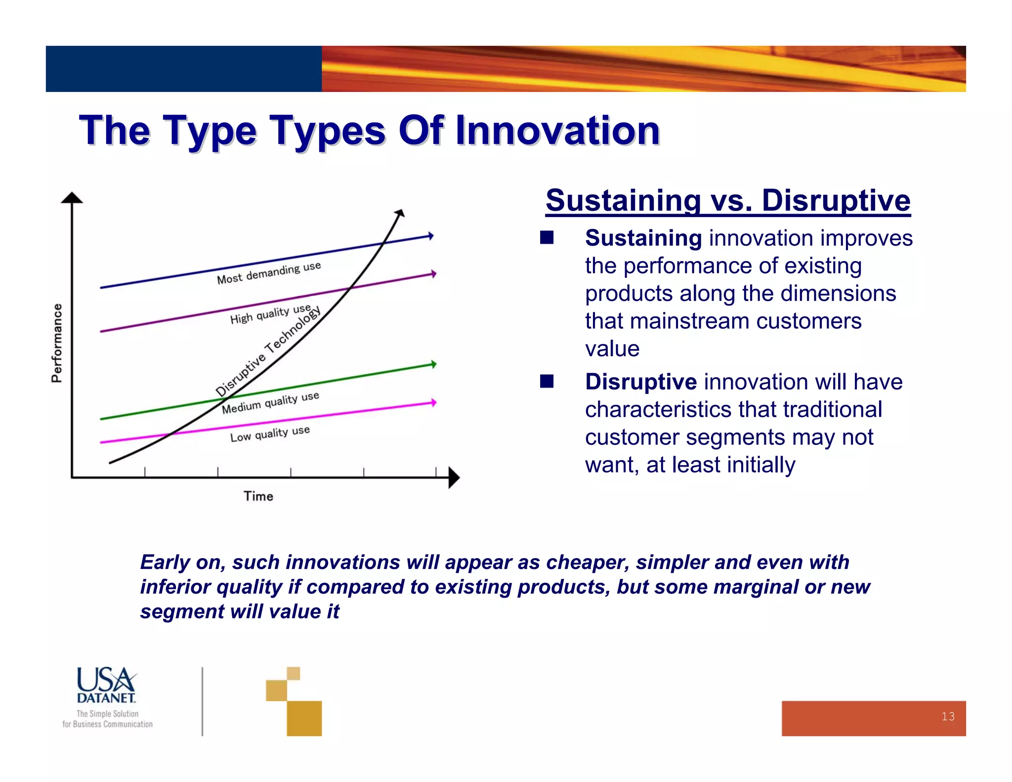 The Type Types Of Innovation
                                           Sustaining vs. Disruptive
                                               Sustaining innovation improves
                                               the performance of existing
                                               products along the dimensions
                                               that mainstream customers
                                               value
                                               Disruptive innovation will have
                                               characteristics that traditional
                                               customer segments may not
                                               want, at least initially



  Early on, such innovations will appear as cheaper, simpler and even with
  inferior quality if compared to existing products, but some marginal or new
  segment will value it



                                                                                  13
 