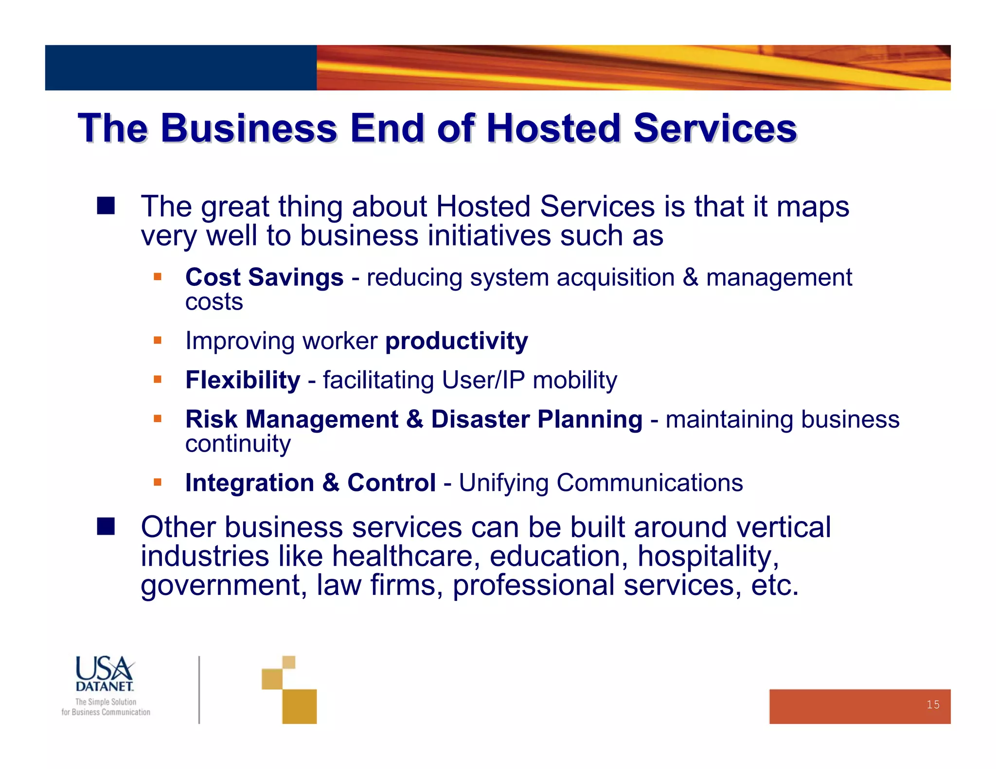 The Business End of Hosted Services
   The great thing about Hosted Services is that it maps
   very well to business initiatives such as
      Cost Savings - reducing system acquisition & management
      costs
      Improving worker productivity
      Flexibility - facilitating User/IP mobility
      Risk Management & Disaster Planning - maintaining business
      continuity
      Integration & Control - Unifying Communications
   Other business services can be built around vertical
   industries like healthcare, education, hospitality,
   government, law firms, professional services, etc.


                                                                   15
 