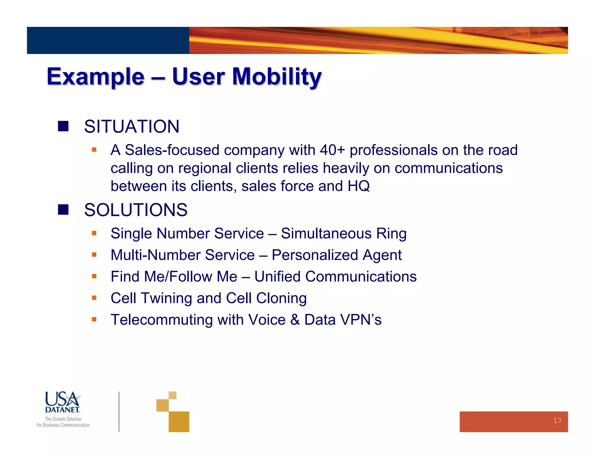 Example – User Mobility

   SITUATION
     A Sales-focused company with 40+ professionals on the road
     calling on regional clients relies heavily on communications
     between its clients, sales force and HQ
   SOLUTIONS
     Single Number Service – Simultaneous Ring
     Multi-Number Service – Personalized Agent
     Find Me/Follow Me – Unified Communications
     Cell Twining and Cell Cloning
     Telecommuting with Voice & Data VPN’s




                                                                    17
 