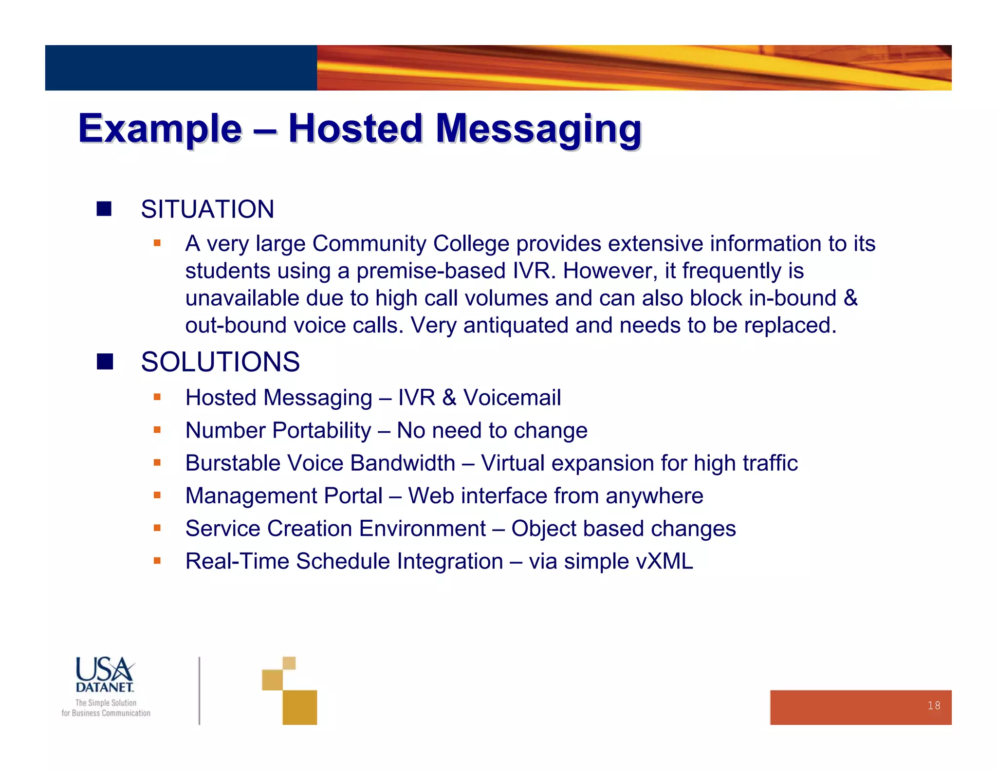 Example – Hosted Messaging
  SITUATION
    A very large Community College provides extensive information to its
    students using a premise-based IVR. However, it frequently is
    unavailable due to high call volumes and can also block in-bound &
    out-bound voice calls. Very antiquated and needs to be replaced.
  SOLUTIONS
    Hosted Messaging – IVR & Voicemail
    Number Portability – No need to change
    Burstable Voice Bandwidth – Virtual expansion for high traffic
    Management Portal – Web interface from anywhere
    Service Creation Environment – Object based changes
    Real-Time Schedule Integration – via simple vXML




                                                                           18
 