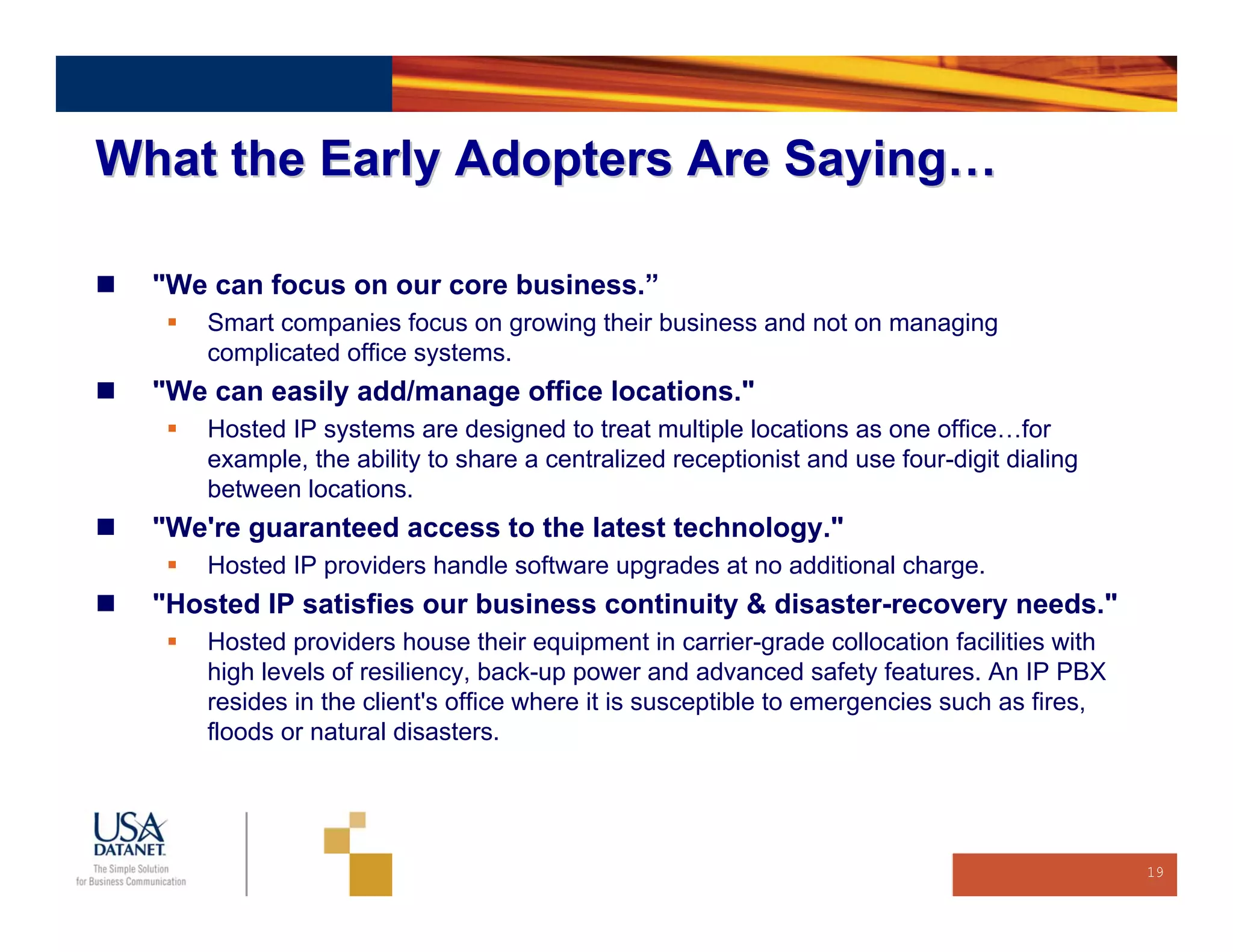 What the Early Adopters Are Saying…

  "We can focus on our core business.”
      Smart companies focus on growing their business and not on managing
      complicated office systems.
  "We can easily add/manage office locations."
      Hosted IP systems are designed to treat multiple locations as one office…for
      example, the ability to share a centralized receptionist and use four-digit dialing
      between locations.
  "We're guaranteed access to the latest technology."
      Hosted IP providers handle software upgrades at no additional charge.
  "Hosted IP satisfies our business continuity & disaster-recovery needs."
      Hosted providers house their equipment in carrier-grade collocation facilities with
      high levels of resiliency, back-up power and advanced safety features. An IP PBX
      resides in the client's office where it is susceptible to emergencies such as fires,
      floods or natural disasters.




                                                                                             19
 