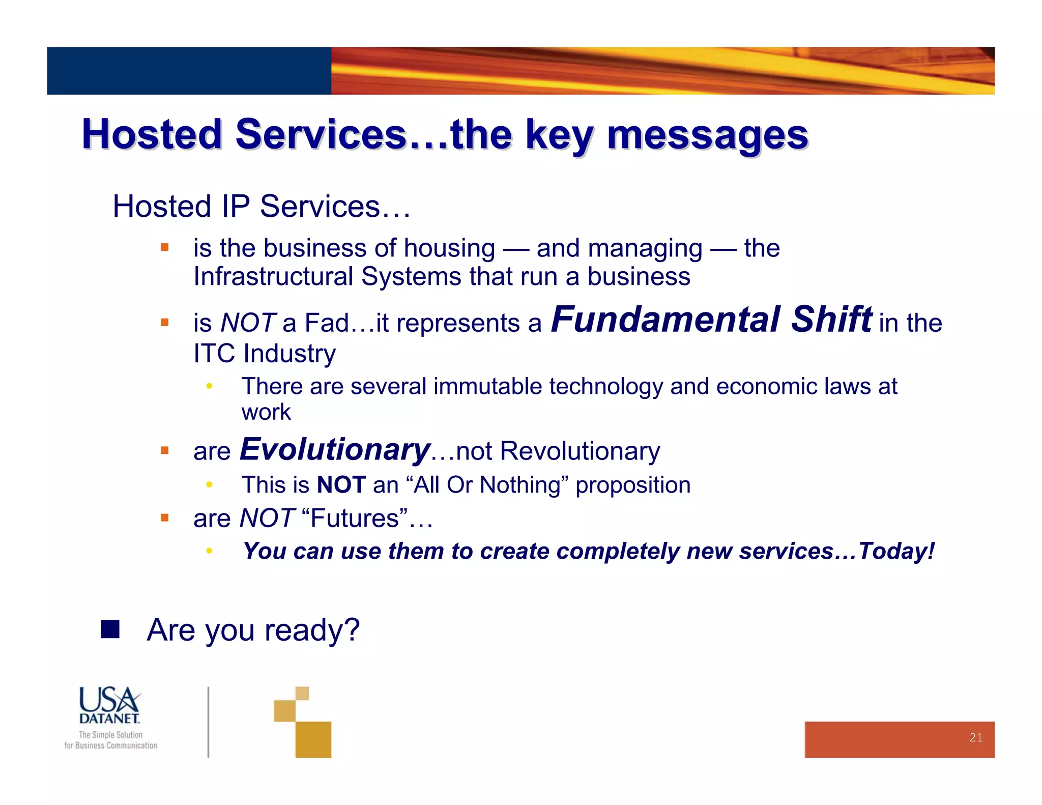 Hosted Services…the key messages
 Hosted IP Services…
      is the business of housing — and managing — the
      Infrastructural Systems that run a business
      is NOT a Fad…it represents a Fundamental             Shift in the
      ITC Industry
      •   There are several immutable technology and economic laws at
          work
      are Evolutionary…not Revolutionary
      •   This is NOT an “All Or Nothing” proposition
      are NOT “Futures”…
      •   You can use them to create completely new services…Today!


   Are you ready?


                                                                          21
 
