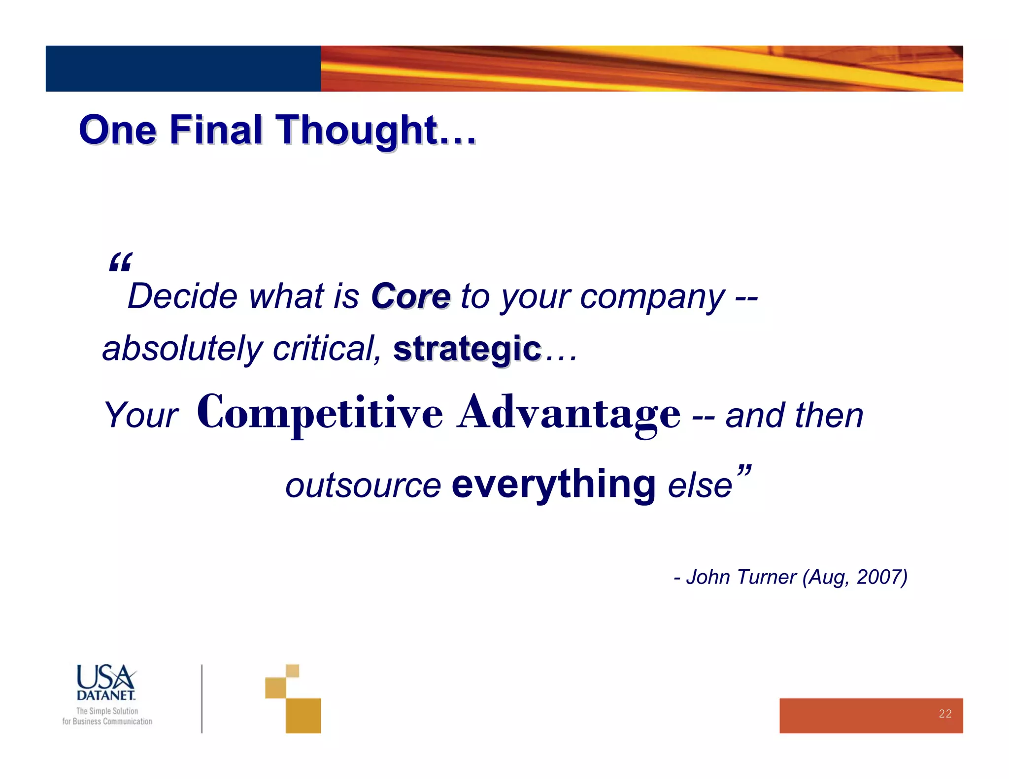 One Final Thought…



 “Decide what is Core to your company --
 absolutely critical, strategic…
                      strategic
 Your   Competitive Advantage -- and then
            outsource everything else”

                                   - John Turner (Aug, 2007)




                                                               22
 