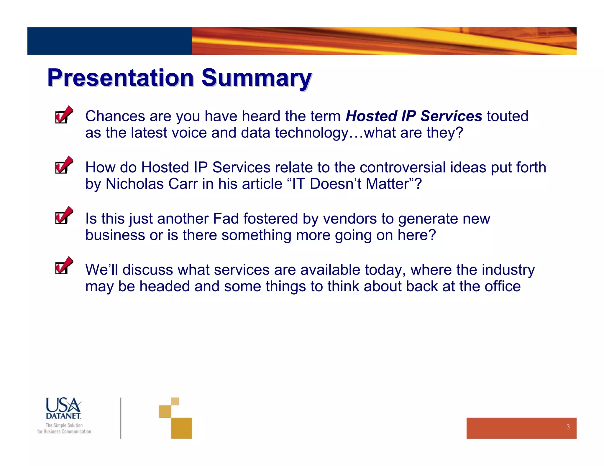 Presentation Summary
  Chances are you have heard the term Hosted IP Services touted
  as the latest voice and data technology…what are they?

  How do Hosted IP Services relate to the controversial ideas put forth
  by Nicholas Carr in his article “IT Doesn’t Matter”?

  Is this just another Fad fostered by vendors to generate new
  business or is there something more going on here?

  We’ll discuss what services are available today, where the industry
  may be headed and some things to think about back at the office




                                                                          3
 