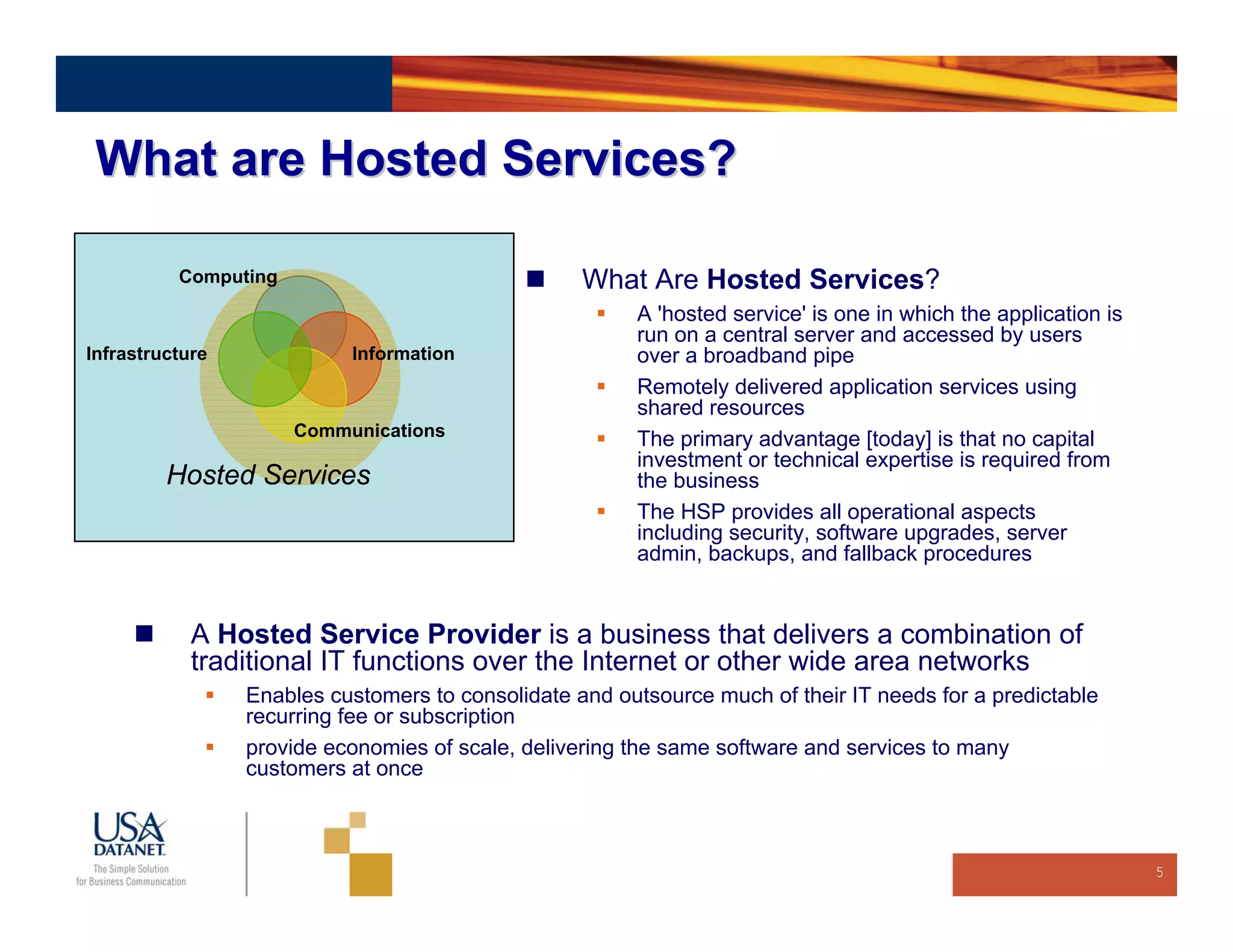What are Hosted Services?

          Computing                                What Are Hosted Services?
                                                        A 'hosted service' is one in which the application is
                                                        run on a central server and accessed by users
Infrastructure             Information                  over a broadband pipe
                                                        Remotely delivered application services using
                                                        shared resources
                      Communications                    The primary advantage [today] is that no capital
                                                        investment or technical expertise is required from
         Hosted Services                                the business
                                                        The HSP provides all operational aspects
                                                        including security, software upgrades, server
                                                        admin, backups, and fallback procedures


            A Hosted Service Provider is a business that delivers a combination of
            traditional IT functions over the Internet or other wide area networks
                 Enables customers to consolidate and outsource much of their IT needs for a predictable
                 recurring fee or subscription
                 provide economies of scale, delivering the same software and services to many
                 customers at once



                                                                                                                5
 