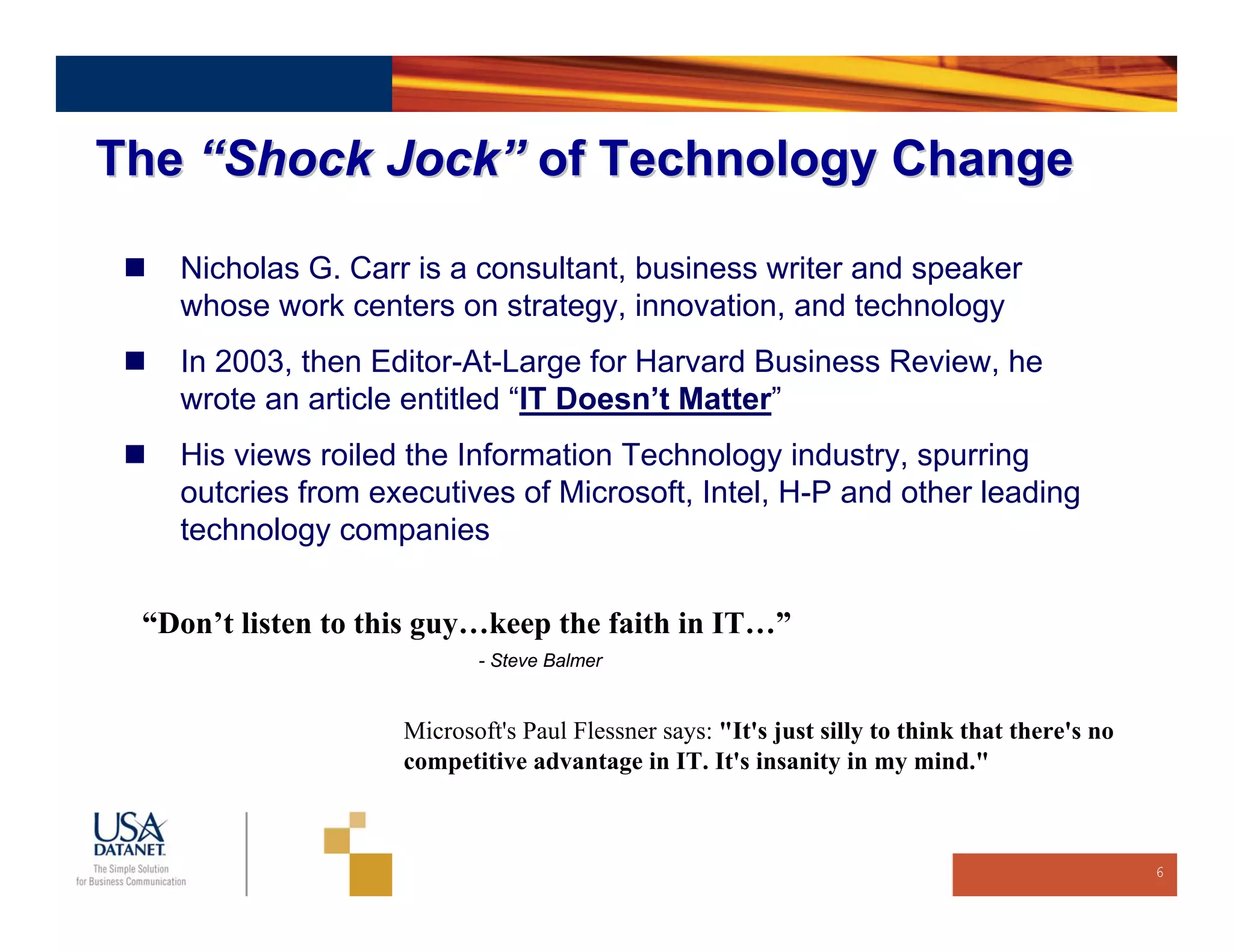 The “Shock Jock” of Technology Change

   Nicholas G. Carr is a consultant, business writer and speaker
   whose work centers on strategy, innovation, and technology
   In 2003, then Editor-At-Large for Harvard Business Review, he
   wrote an article entitled “IT Doesn’t Matter”
   His views roiled the Information Technology industry, spurring
   outcries from executives of Microsoft, Intel, H-P and other leading
   technology companies

 “Don’t listen to this guy…keep the faith in IT…”
                           - Steve Balmer


                    Microsoft's Paul Flessner says: "It's just silly to think that there's no
                    competitive advantage in IT. It's insanity in my mind."



                                                                                                6
 