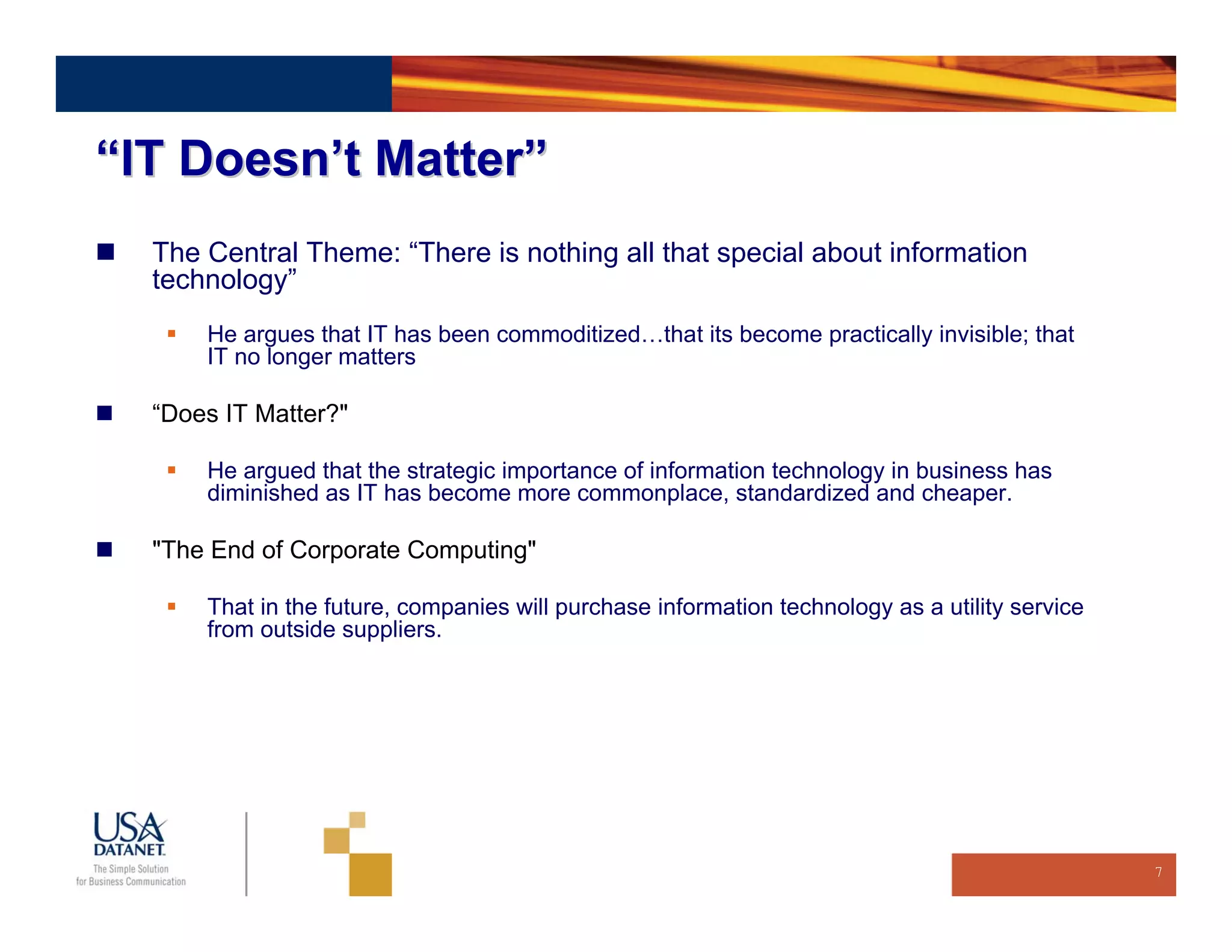 “IT Doesn’t Matter”
  The Central Theme: “There is nothing all that special about information
  technology”
      He argues that IT has been commoditized…that its become practically invisible; that
      IT no longer matters

  “Does IT Matter?"

      He argued that the strategic importance of information technology in business has
      diminished as IT has become more commonplace, standardized and cheaper.

  "The End of Corporate Computing"

      That in the future, companies will purchase information technology as a utility service
      from outside suppliers.




                                                                                                7
 