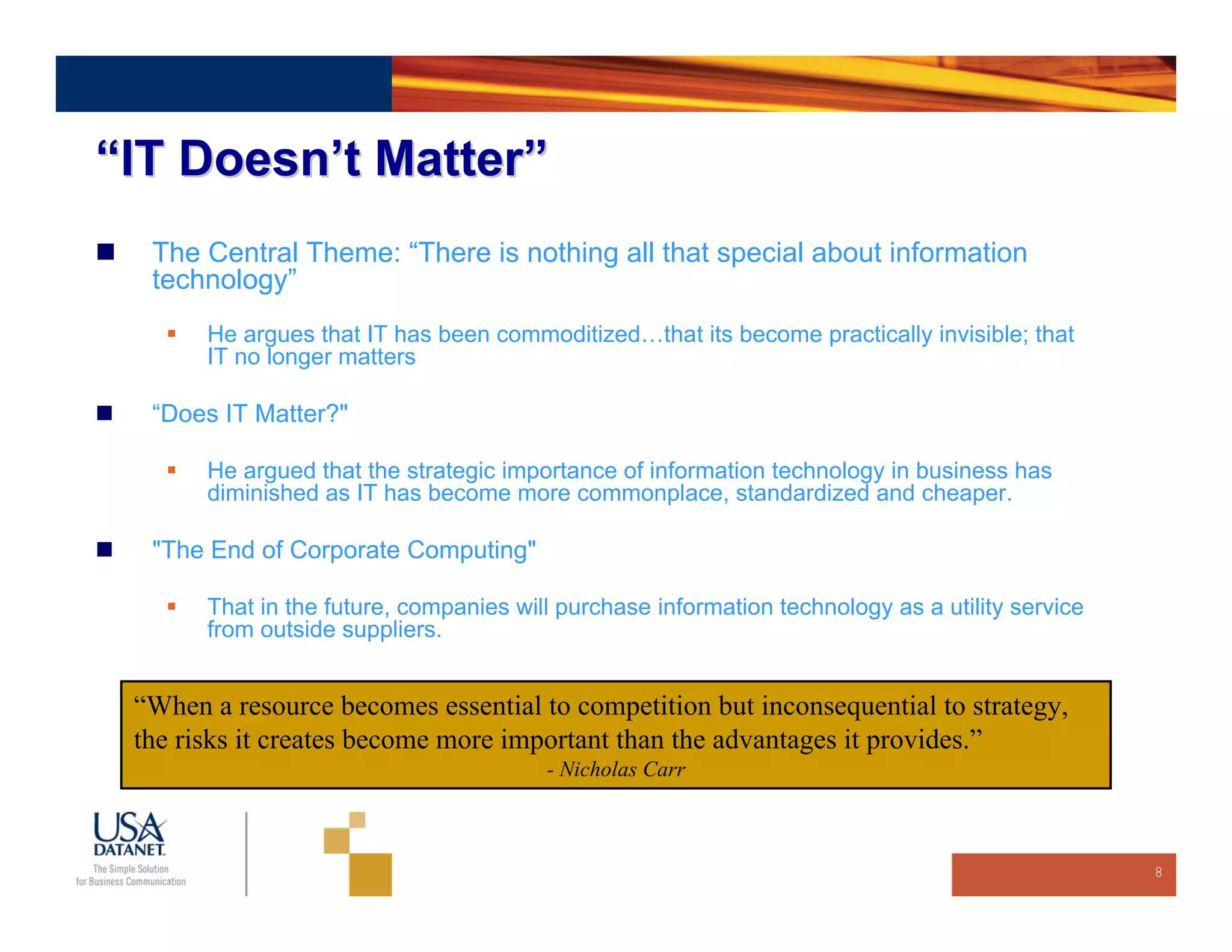 “IT Doesn’t Matter”
  The Central Theme: “There is nothing all that special about information
  technology”
       He argues that IT has been commoditized…that its become practically invisible; that
       IT no longer matters

  “Does IT Matter?"

       He argued that the strategic importance of information technology in business has
       diminished as IT has become more commonplace, standardized and cheaper.

  "The End of Corporate Computing"

       That in the future, companies will purchase information technology as a utility service
       from outside suppliers.


 “When a resource becomes essential to competition but inconsequential to strategy,
 the risks it creates become more important than the advantages it provides.”
                                        - Nicholas Carr



                                                                                                 8
 