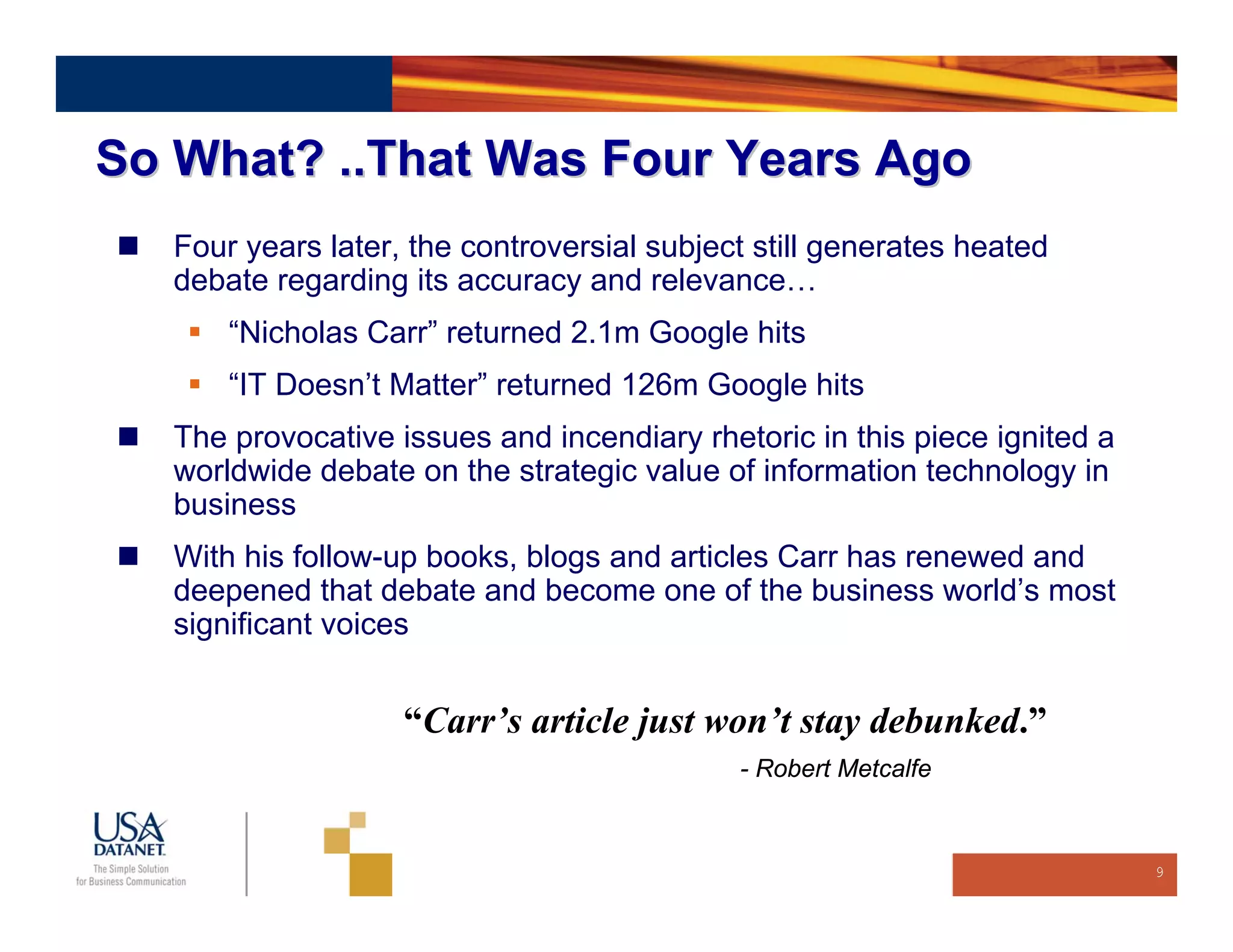 So What? ..That Was Four Years Ago
   Four years later, the controversial subject still generates heated
   debate regarding its accuracy and relevance…
       “Nicholas Carr” returned 2.1m Google hits
       “IT Doesn’t Matter” returned 126m Google hits
   The provocative issues and incendiary rhetoric in this piece ignited a
   worldwide debate on the strategic value of information technology in
   business
   With his follow-up books, blogs and articles Carr has renewed and
   deepened that debate and become one of the business world’s most
   significant voices


                    “Carr’s article just won’t stay debunked.”
                                             - Robert Metcalfe



                                                                            9
 