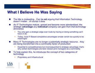 What I Believe He Was Saying
   The title is misleading…Carr is not arguing that Information Technology
   doesn’t matter…of course it does
   As IT Technologies mature, spread and become more standardized, the
   strategic advantage any individual company can gain from that technology
   diminishes
       You only gain a strategic edge over rivals by having or doing something can’t
       have or do
       Today, most IT-Based competitive advantages simple vanish too quickly to be
       meaningful
   Many IT Technologies are no longer a potentially strategic resource…they
   are being transformed into a commodity factor of production
       Essential to competitiveness but inconsequential to strategic advantage: that's
       why certain technologies are best viewed (and managed) as a commodity
   To help explain this, he introduces the concept of two categories of
   technology
       Proprietary and Infrastructural



                                                                                         10
 