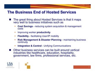 The Business End of Hosted Services
   The great thing about Hosted Services is that it maps
   very well to business initiatives such as
      Cost Savings - reducing system acquisition & management
      costs
      Improving worker productivity
      Flexibility - facilitating User/IP mobility
      Risk Management & Disaster Planning - maintaining business
      continuity
      Integration & Control - Unifying Communications
   Other business services can be built around vertical
   industries like healthcare, education, hospitality,
   government, law firms, professional services, etc.


                                                                   15
 