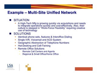 Example – Multi-Site Unified Network
   SITUATION
     A High-Tech Mfg is growing quickly via acquisitions and needs
     to integrate operations quickly and cost-effectively. Also, their
     culture is steeped in “Work-Force Flexibility” requiring creative
     use of technology
   SOLUTIONS
     Identical phone sets, features & Interoffice Dialing
     Single IVR, Voicemail and ACD System
     Geographic Abstraction of Telephone Numbers
     Hot-Desking and Cell-Twining
     Remote Office Solutions
      •   Remote Call Centers and Agents
      •   Regional & Small Office/Home Office




                                                                         16
 