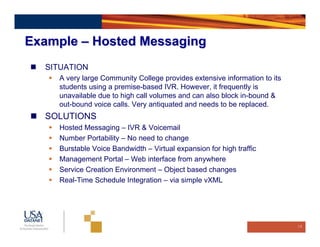Example – Hosted Messaging
  SITUATION
    A very large Community College provides extensive information to its
    students using a premise-based IVR. However, it frequently is
    unavailable due to high call volumes and can also block in-bound &
    out-bound voice calls. Very antiquated and needs to be replaced.
  SOLUTIONS
    Hosted Messaging – IVR & Voicemail
    Number Portability – No need to change
    Burstable Voice Bandwidth – Virtual expansion for high traffic
    Management Portal – Web interface from anywhere
    Service Creation Environment – Object based changes
    Real-Time Schedule Integration – via simple vXML




                                                                           18
 