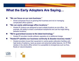 What the Early Adopters Are Saying…

  "We can focus on our core business.”
      Smart companies focus on growing their business and not on managing
      complicated office systems.
  "We can easily add/manage office locations."
      Hosted IP systems are designed to treat multiple locations as one office…for
      example, the ability to share a centralized receptionist and use four-digit dialing
      between locations.
  "We're guaranteed access to the latest technology."
      Hosted IP providers handle software upgrades at no additional charge.
  "Hosted IP satisfies our business continuity & disaster-recovery needs."
      Hosted providers house their equipment in carrier-grade collocation facilities with
      high levels of resiliency, back-up power and advanced safety features. An IP PBX
      resides in the client's office where it is susceptible to emergencies such as fires,
      floods or natural disasters.




                                                                                             19
 