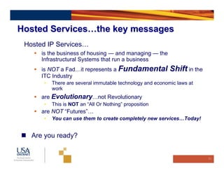 Hosted Services…the key messages
 Hosted IP Services…
      is the business of housing — and managing — the
      Infrastructural Systems that run a business
      is NOT a Fad…it represents a Fundamental             Shift in the
      ITC Industry
      •   There are several immutable technology and economic laws at
          work
      are Evolutionary…not Revolutionary
      •   This is NOT an “All Or Nothing” proposition
      are NOT “Futures”…
      •   You can use them to create completely new services…Today!


   Are you ready?


                                                                          21
 