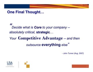 One Final Thought…



 “Decide what is Core to your company --
 absolutely critical, strategic…
                      strategic
 Your   Competitive Advantage -- and then
            outsource everything else”

                                   - John Turner (Aug, 2007)




                                                               22
 