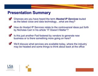 Presentation Summary
  Chances are you have heard the term Hosted IP Services touted
  as the latest voice and data technology…what are they?

  How do Hosted IP Services relate to the controversial ideas put forth
  by Nicholas Carr in his article “IT Doesn’t Matter”?

  Is this just another Fad fostered by vendors to generate new
  business or is there something more going on here?

  We’ll discuss what services are available today, where the industry
  may be headed and some things to think about back at the office




                                                                          3
 