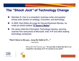 The “Shock Jock” of Technology Change

   Nicholas G. Carr is a consultant, business writer and speaker
   whose work centers on strategy, innovation, and technology
   In 2003, then Editor-At-Large for Harvard Business Review, he
   wrote an article entitled “IT Doesn’t Matter”
   His views roiled the Information Technology industry, spurring
   outcries from executives of Microsoft, Intel, H-P and other leading
   technology companies

 “Don’t listen to this guy…keep the faith in IT…”
                           - Steve Balmer


                    Microsoft's Paul Flessner says: "It's just silly to think that there's no
                    competitive advantage in IT. It's insanity in my mind."



                                                                                                6
 