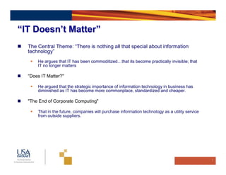 “IT Doesn’t Matter”
  The Central Theme: “There is nothing all that special about information
  technology”
      He argues that IT has been commoditized…that its become practically invisible; that
      IT no longer matters

  “Does IT Matter?"

      He argued that the strategic importance of information technology in business has
      diminished as IT has become more commonplace, standardized and cheaper.

  "The End of Corporate Computing"

      That in the future, companies will purchase information technology as a utility service
      from outside suppliers.




                                                                                                7
 