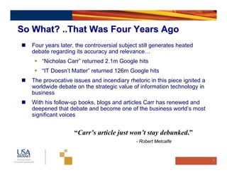 So What? ..That Was Four Years Ago
   Four years later, the controversial subject still generates heated
   debate regarding its accuracy and relevance…
       “Nicholas Carr” returned 2.1m Google hits
       “IT Doesn’t Matter” returned 126m Google hits
   The provocative issues and incendiary rhetoric in this piece ignited a
   worldwide debate on the strategic value of information technology in
   business
   With his follow-up books, blogs and articles Carr has renewed and
   deepened that debate and become one of the business world’s most
   significant voices


                    “Carr’s article just won’t stay debunked.”
                                             - Robert Metcalfe



                                                                            9
 