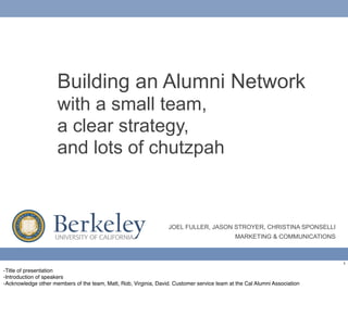 Building an Alumni Network
                     with a small team,
                     a clear strategy,
                     and lots of chutzpah



                    Berkeley
                    UNIVERSITY OF CALIFORNIA
                                                                  JOEL FULLER, JASON STROYER, CHRISTINA SPONSELLI
                                                                                             MARKETING & COMMUNICATIONS



                                                                                                                          1
-Title of presentation
-Introduction of speakers
-Acknowledge other members of the team, Matt, Rob, Virginia, David. Customer service team at the Cal Alumni Association
 