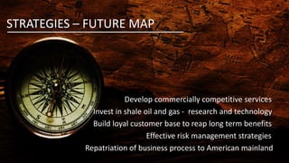 STRATEGIES – FUTURE MAP
Develop commercially competitive services
Invest in shale oil and gas - research and technology
Build loyal customer base to reap long term benefits
Effective risk management strategies
Repatriation of business process to American mainland
 