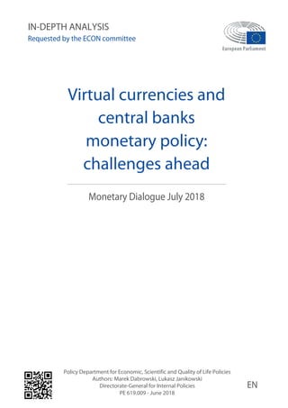 Virtual currencies and
central banks
monetary policy:
challenges ahead
Monetary Dialogue July 2018
Policy Department for Economic, Scientific and Quality of Life Policies
Authors: Marek Dabrowski, Lukasz Janikowski
Directorate-General for Internal Policies
PE 619.009 - June 2018
EN
IN-DEPTH ANALYSIS
Requested by the ECON committee
 