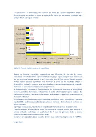 Tais  resultados  s explicad pela  ava
                  são         dos           aliação  do  Ponto  de  Eq
                                                         P           quilíbrio  Eco
                                                                                  onômico  onde  se 
demo onstra  que,  em  ambos  os  casos,  a  produção  fo menor  do que  aquela necessária para 
                                                         oi          o            a         a 
geraçção de um luucro igual a “zero”. 

 


                           14.471
      Uroanálise
                             21.607

                           14.389
    Pa
     arasitologia
                           13.104

                            18.023
    Mi
     icrobiologia
                            18.182

                                                  18
                                              80.21
    Hematologia
                                            74.308

                        2.090
        Citologia
                        3.401

                                                                  144.960
      Bioquímica
                                                                                         245.916


                    0           50.000       100.000           150.000      200.000   250.000      300.
                                                                                                      .000

                                         Ponto de Equilíbrio         Produção
                                                                                                              
Gráfico 14 ‐ Ponto de
                    e Equilíbrio por
                                   r áreas de espe
                                                 ecialidade 

 
Quannto  ao  Hos  spital  Evanggélico,  indeppendente  das  diferenç
                                                         d             ças  de  afer rição  de  exxames 
produuzidos, o ressultado refleete a predom minância dos  preços repa  assados pelo o SUS, respon nsável 
por uum percentu  ual que varia entre 61 a  67% do valo   or total do faaturamento  daquela uni    idade. 
Vamo efetivar  estudos  esp
     os                         pecíficos  pa minimiza o  efeito  de  tal  resu
                                             ara          ar                         ultado  embora  o 
deseqquilíbrio  ver
                  rificado  some             neutralizado  com  aumen significat
                                ente  seria  n                         nto           tivo  de  prod
                                                                                                  dução, 
mant tendo‐se a at tual estrutur
                               ra de despesas operacion   nais. 
A  dis
     sponibilizaçã completa  da  funcion
                  ão                         nalidade  das unidades  d Guarapari  e  Matern
                                                          s            de                         nidade 
Cariacica, somada  a a aberturaa do posto da              osta, reforma de Laranje
                                              a Praia da Co                          eiras e adoçãão das 
medidas aprovad   das no Planej jamento Estratégico serã  ão alavancas s poderosas  para manute    enção 
do crescimento atual. 
    einamento dos funcionár
O tre                           rios está ocoorrendo grad dualmente e  será intensi  ificado a parrtir de 
Agost to/2008 a pa artir das avaliações das ppesquisas de e mercado e  do resultado  o da auditoria nos 
postoos de coleta. 
     ncipal preocupação, no e
A prin                          entanto diz rrespeito ao tratamento técnico dessa    a demanda. 
Estam próximo a  instalaç de  nova ferrament de  contr
    mos           os           ção           as           tas          role  na  dita  área,  além  de  já 
termo efetuado contrataçã de  prof
      os          o             ão           fissional  de  TI  que  irá gerenciar  todo  o  sis
                                                                       á                           stema 
inform
     matizado exi  istente atuallmente no FL  LEMING. 
Contaamos com a colaboração    o do Conselho Diretivo pa  ara evoluirmmos no propó  ósito do FLEM MING. 
 
Sérgio Nunes 
 