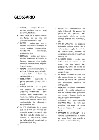  
                                                        
GLOSSÁRIO                                               
                                                        
                                                        
                                                        
  GASTOS  –  aquisição  de  bens  e                  CUSTOS FIXOS – são os gastos cujo 
   serviços  mediante  entrega,  atual                 valor  independe  do  volume  de 
   ou futura, de ativos;                               produção  do  período.  Ex.: 
  INVESTIMENTOS  –  gastos  ativados                  depreciação,  salário  da  chefia, 
   em  função  de  sua  vida  útil                     energia  elétrica  para  iluminação, 
   (estoques, imobilizado, etc);                       etc; 
  CUSTOS  –  gastos  com  bens  e                    CUSTOS VARIÁVEIS – são os gastos 
   serviços  utilizados  na  produção  de              cujo  valor  varia  de  acordo  com  o 
   outros  serviços  (matéria‐prima,                   volume  de  produção  do  período. 
   mão‐de‐obra,              consumíveis,              Ex.:  matéria‐prima,  material  de 
   embalagens, etc);                                   embalagem, energia elétrica (força 
  DESPESAS  –  gastos  com  bens  e                   motriz), etc; 
   serviços necessários à obtenção de                 DESPESAS  FIXAS  –  gastos  que 
   Receitas  (despesas  com  vendas,                   independem  do  volume  ou  do 
   despesas administrativas, despesas                  maior  valor  das  vendas.  Ex.: 
   financeiras, etc);                                  propaganda,  salário  do  pessoal  de 
  PERDAS – consumo involuntário ou                    vendas,  despesas  administrativas 
   anormal de bens e serviços (roubo,                  em geral, etc; 
   incêndio,  defeitos  de  fabricação,               DESPESAS  VARIÁVEIS  –  gastos  que 
   deterioração, etc);                                 são  proporcionais  ao  valor  ou 
  DESEMBOLSO  –  pagamento  de                        volume  de  vendas.  Ex.:  comissão 
   gastos  efetuados  (a  vista  ou  a                 dos  vendedores,  despesas  de 
   prazo);                                             entrega, etc; 
  CUSTOS  DIRETOS  –  são  os  gastos                PONTO DE EQUILÍBRIO (break‐even 
   que  podem  ser  apropriados                        point)  –  é  o  ponto  (volume)  em 
   (alocados)  diretamente  a  cada                    que  as  receitas  totais  igualam‐se 
   produto  sem  necessidade  de                       aos  custos  e  despesas  totais,  ou 
   rateio. Ex.: matéria‐prima, mão‐de‐                 seja, é o ponto do lucro zero; 
   obra  direta,  energia  elétrica  para             MARGEM  DE  CONTRIBUIÇÃO 
   movimentação  de  máquinas  e                       UNITÁRIA  (MCu)  –  é  o  valor  que 
   equipamentos, etc;                                  contribui  para  pagar  os  custos 
  CUSTOS INDIRETOS – são os gastos                    fixos,  as  despesas  fixas  e,  gerar  o 
   que  só  podem  ser  alocados  aos                  lucro; 
   produtos  através  de  rateio,  pois               MARGEM  DE  SEGURANÇA  –  é  o 
   não  tem  relação  direta  com  o                   volume  (quantidade)  ou  a  receita 
   produto.  Ex.:  depreciação,  salário               de  venda  (valor)  que  excede  o 
   da  chefia,  aluguel,  energia  elétrica            Ponto de Equilíbrio Contábil; 
   para iluminação, etc;                                
   
 