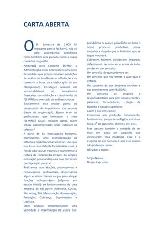  
CARTA ABERTA                                      
                                                  
 
                                                  
 
                                                  


O
            
                                                 possibilitou o avanço percebido em todo o 
            1º.  Semestre  de  2.008  foi 
                                                 nosso  processo  produtivo,  prova 
          marcante para o FLEMING, não só 
                                                 inequívoca  daquilo  que  o  Relatório  que  se 
          pelo  desempenho  econômico 
                                                 segue mostrará. 
como também pela guinada rumo a novos 
                                                 Cobraram,  falaram,  divulgaram,  brigaram, 
conceitos de gestão. 
                                                 defenderam, reclamaram e acima de tudo, 
Amparada  pelo  Conselho  Diretor,  a 
                                                 venderam um conceito. 
Administração atual desenvolveu uma série 
                                                 Um conceito do que podemos ser. 
de medidas que proporcionaram condições 
                                                 Um conceito que nos remete à superação e 
de análise de tendências e influências e se 
                                                 entrega. 
tornaram  a  base  para  elaboração  de  um 
                                                 Um  conceito  de  que  devemos  envolver  e 
Planejamento  Estratégico  visando  dar 
                                                 nos envolvermos com PESSOAS. 
sustentabilidade         ao      saneamento 
                                                 Um       conceito     de       respeito       e 
financeiro,  consolidação  e  crescimento  do 
                                                 responsabilidade para com nossos clientes, 
FLEMING no mercado de análises clínicas. 
                                                 parceiros,  fornecedores,  colegas  de 
Basicamente  esta  análise  partiu  do 
                                                 trabalho e nossos superiores. 
pressuposto  da  importância  das  pessoas 
                                                 Assim é que crescemos! 
diante  da  organização.  Quem  eram  os 
                                                 Crescemos  em  produção,  faturamento, 
profissionais  que  formavam  o  time 
                                                 funcionários, parque tecnológico, estrutura 
FLEMING?  Quais  estavam  aptos,  quem 
estava  subaproveitado,  onde  estariam  os      física, nº de parceiros, clientes, etc, etc... 
talentos?                                        Mas  cresceu  também  a  vontade  de  ser 
A  partir  de  tal  investigação  funcional,     mais  em  cada  um  daqueles  que 
promovemos  uma  desmobilização  da              vivenciaram  essa  mudança.  Essa  é  a 
estrutura organizacional anterior, sem que       essência do ser humano. E por esse motivo 
isso fosse revestido da formalidade usual, a     não podemos recuar. 
fim de não causar traumas e transformar a        Obrigado a todos! 
cultura  da  corporação  através  da  simples     
motivação pessoal daqueles que ofereciam         Sérgio Nunes 
predisposição para tal.                          Diretor Executivo  
Realizamos  contratações,  promovemos  e 
remanejamos  profissionais,  dispensamos 
alguns e assim criamos cargos para abrigar 
                                                                         
funções  indispensáveis  (algumas  em 
estado  inicial)  ao  funcionamento  de  uma 
empresa  de  tal  porte:  Auditoria,  Custos, 
                                                                         
Marketing,  RH,  Manutenção,  Conservação, 
Produção,  Cobrança,  Suprimentos  e 
Logística. 
                                                                         
Estas  pessoas  proporcionaram  uma 
velocidade  e  maximização  de  ações   que  
 