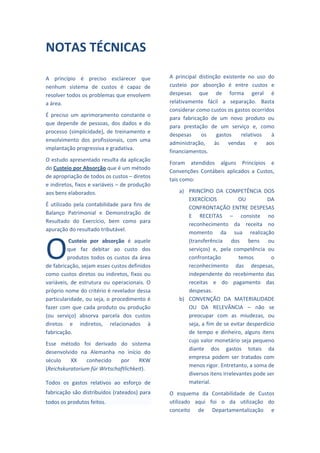  
NOTAS TÉCNICAS                                        

                                                      

A  princípio  é  preciso  esclarecer  que            A  principal  distinção  existente  no  uso  do 
nenhum  sistema  de  custos  é  capaz  de            custeio  por  absorção  é  entre  custos  e 
resolver todos os problemas que envolvem             despesas  que  de  forma  geral  é 
a área.                                              relativamente  fácil  a  separação.  Basta 
                                                     considerar como custos os gastos ocorridos 
É  preciso  um  aprimoramento  constante  o 
                                                     para  fabricação  de  um  novo  produto  ou 
que  depende  de  pessoas,  dos  dados  e  do 
                                                     para  prestação  de  um  serviço  e,  como 
processo  (simplicidade),  de  treinamento  e 
                                                     despesas  os  gastos  relativos  à 
envolvimento  dos  profissionais,  com  uma 
                                                     administração,  às  vendas  e  aos 
implantação progressiva e gradativa. 
                                                     financiamentos. 
O estudo apresentado resulta da aplicação 
                                                     Foram  atendidos  alguns  Princípios  e 
do Custeio por Absorção que é um método 
                                                     Convenções  Contábeis  aplicados  a  Custos, 
de apropriação de todos os custos – diretos 
                                                     tais como: 
e indiretos, fixos e variáveis – de produção 
aos bens elaborados.                                     a) PRINCÍPIO  DA  COMPETÊNCIA  DOS 
                                                            EXERCÍCIOS             OU          DA 
É  utilizado  pela  contabilidade  para  fins  de 
                                                            CONFRONTAÇÃO  ENTRE  DESPESAS 
Balanço  Patrimonial  e  Demonstração  de 
                                                            E  RECEITAS  –  consiste  no 
Resultado  do  Exercício,  bem  como  para 
                                                            reconhecimento  da  receita  no 
apuração do resultado tributável.  
                                                            momento  da  sua  realização 



O
          Custeio  por  absorção  é  aquele                 (transferência  dos  bens  ou 
         que  faz  debitar  ao  custo  dos                  serviços)  e,  pela  competência  ou 
         produtos  todos  os  custos  da  área              confrontação           temos         o 
de fabricação, sejam esses custos definidos                 reconhecimento  das  despesas, 
como  custos  diretos  ou  indiretos,  fixos  ou            independente  do  recebimento  das 
variáveis,  de  estrutura  ou  operacionais.  O             receitas  e  do  pagamento  das 
próprio nome do critério é revelador dessa                  despesas. 
particularidade, ou seja, o procedimento é               b) CONVENÇÃO  DA  MATERIALIDADE 
fazer  com  que  cada  produto  ou  produção                OU  DA  RELEVÂNCIA  –  não  se 
(ou  serviço)  absorva  parcela  dos  custos                preocupar  com  as  miudezas,  ou 
diretos  e  indiretos,  relacionados  à                     seja, a fim de se evitar desperdício 
fabricação.                                                 de  tempo  e  dinheiro,  alguns  itens 
                                                            cujo valor monetário seja pequeno 
Esse  método  foi  derivado  do  sistema 
                                                            diante  dos  gastos  totais  da 
desenvolvido  na  Alemanha  no  início  do 
                                                            empresa  podem  ser  tratados  com 
século  XX  conhecido  por  RKW 
                                                            menos rigor. Entretanto, a soma de 
(Reichskuratorium für Wirtschaftlichkeit). 
                                                            diversos itens irrelevantes pode ser 
Todos  os  gastos  relativos  ao  esforço  de               material. 
fabricação são distribuídos (rateados)  para         O  esquema  da  Contabilidade  de  Custos 
todos os produtos feitos.                            utilizado  aqui  foi  o  da  utilização  do 
                                                     conceito  de  Departamentalização  e 
 
