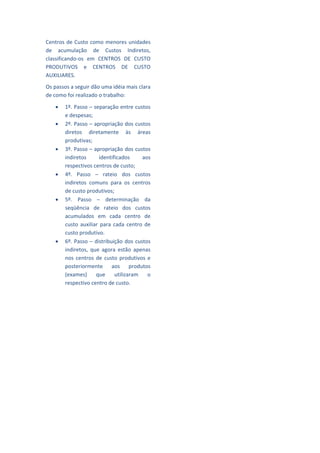 Centros  de  Custo  como  menores  unidades          
de  acumulação  de  Custos  Indiretos, 
                                                     
classificando‐os  em  CENTROS  DE  CUSTO 
PRODUTIVOS  e  CENTROS  DE  CUSTO                    
AUXILIARES.                                          
Os passos a seguir dão uma idéia mais clara          
de como foi realizado o trabalho: 
                                                     
       1º. Passo – separação entre custos 
                                                     
        e despesas; 
       2º. Passo – apropriação dos custos           
        diretos  diretamente  às  áreas              
        produtivas; 
                                                     
       3º. Passo – apropriação dos custos 
        indiretos        identificados       aos     
        respectivos centros de custo; 
                                                     
       4º.  Passo  –  rateio  dos  custos 
        indiretos  comuns  para  os  centros         
        de custo produtivos;                         
       5º.  Passo  –  determinação  da 
                                                     
        seqüência  de  rateio  dos  custos 
        acumulados  em  cada  centro  de             
        custo  auxiliar  para  cada  centro  de      
        custo produtivo. 
                                                     
       6º.  Passo  –  distribuição  dos  custos 
        indiretos,  que  agora  estão  apenas        
        nos  centros  de  custo  produtivos  e 
                                                     
        posteriormente  aos  produtos 
        (exames)  que  utilizaram  o                 
        respectivo centro de custo.                  
                                                     
                                                     
                                                     
                                                     
                                                     
                                                     
                                                     
                                                     
                                                     
                                                     
                                                     
 
